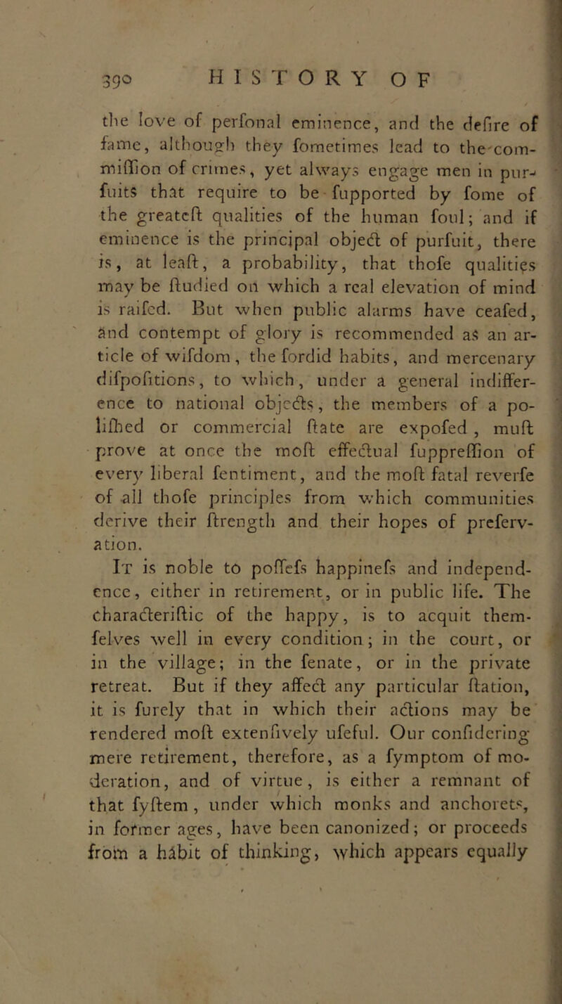 die love of perfonal eminence, and the defire of fame, although they fometimes lead to thecom- miffion of crimes, yet always engage men in pur- fuits that require to be fupported by fome of the greatcft qualities of the human foul; and if eminence is the principal object of purfuit, there is, at leaft, a probability, that thofe qualities may be ftudied on which a real elevation of mind is railed. But when public alarms have ceafed, and contempt of glory is recommended as an ar- ticle of wifdom, the fordid habits, and mercenary difpofitions, to which, under a general indiffer- ence to national objects, the members of a po- lilhed or commercial ftate are expofed , muft prove at once the rnoft effectual fupprefifion of every liberal fentiment, and the rnoft fatal reverfe of all thofe principles from which communities derive their ftrength and their hopes of preferv- ation. It is noble to poffefs happinefs and independ- ence, either in retirement, or in public life. The characterise of the happy, is to acquit them- felves well in every condition; in the court, or in the village; in the fenate, or in the private retreat. But if they affecd any particular ftation, it is furely that in which their actions may be rendered rnoft extenfively ufeful. Our confidering mere retirement, therefore, as a fymptom of mo- deration, and of virtue, is either a remnant of that fyftem , under which monks and anchorets, in former ages, have been canonized; or proceeds from a habit of thinking, which appears equally
