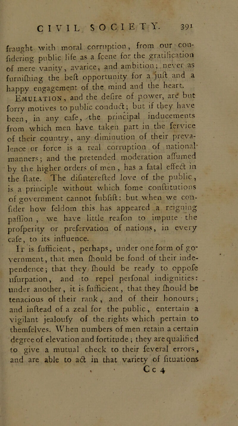 fraught with moral corruption, from our con- fident! g public life as a fcene for the gratification of mere vanity, avarice, and ambition; never as furmfhing the bed opportunity for a juft and a happy engagement of the mind and the heart. Emulation, and the defire of power, are' but forry motives to public condud; but if they have been, in any cafe,.the principal inducements from which men have taken part in the fervice of their country, any diminution of their preva- lence or force is a real corruption of national- manners; and the pretended moderation a (fumed by the higher orders of men , has a fatal effect in the date. The difinterefted love of the public, is a principle without which fome conftitutions of government cannot fubfift: but when we con- dder how feldom this has appeared a reigning padion , we have little reafon to impute the profperity or prefervation of nations, in every cafe, to its influence. It is fufficient, perhaps, under one form of go- vernment, that men fhould be fond of their inde- pendence; that they fhould be ready to oppofe ufurpation, and to repel perfonal indignities: under another, it is fufficient, that they fhould be tenacious of their rank, and of their honours; and inflead of a zeal for the public, entertain a vigilant jealoufy of the rights which pertain to themfelves. When numbers of men retain a certain degree of elevation and fortitude ; they are qualified to give a mutual check to their fcveral errors, and are able to ad in that variety of fituations , « C c 4