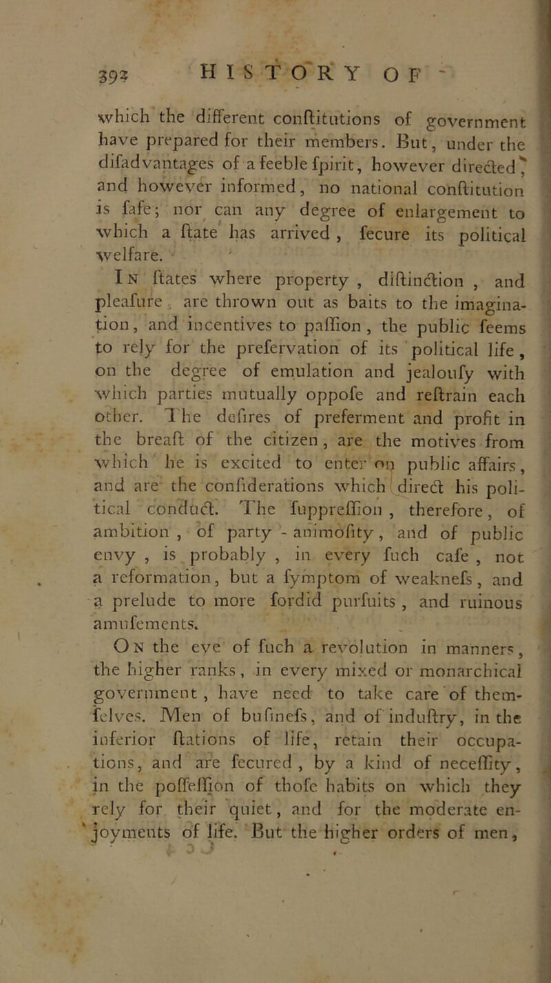which the different conftitutions of government have prepared for their members. But, under the difadvantages of a feeble fpirit, however directed ? and however informed, no national conflitution is fafe; nor can any degree of enlargement to which a Fate has arrived, fecure its political welfare. IN ftates where property , diftinction , and pleafure are thrown out as baits to the imagina- tion, and incentives to pallion , the public feems to rely for the prefervation of its political life, on the degree of emulation and jealoufy with which parties mutually oppofe and reftrain each other. The defires of preferment and profit in the breaft of the citizen, are the motives from which he is excited to enter on public affairs, and are the confiderations which direcl his poli- tical condud. The fupprefiion , therefore, of ambition, of party - animofity, and of public envy , is probably , in every fuch cafe , not a reformation, but a fymptom of weaknefs , and a prelude to more fordid purfuits , and ruinous am u foments. On the eve of fuch a revolution in manners, the higher ranks, in every mixed or monarchical government, have need to take care of them- felves. Men of bufinefs, and of induftry, in the inferior Rations of life, retain their occupa- tions, and are fecured , by a kind of neceffity, in the poffefifion of thofc habits on which they rely for their quiet, and for the moderate en- joyments of life. But the higher orders of men.