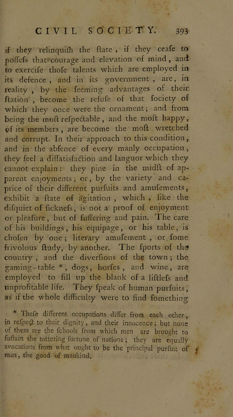 ff they relinquifh the ftate , if they ceafe to poffefs that courage and elevation of mind , and to exercife tliofe talents which are employed in its defence , and in its government , are, in reality , by the feeming advantages ot their ftation' , become the refufe of that fociety of which they once were the ornament; and from, being the mold refpedable, and the mold happy, of its members, are become the mold wretched and corrupt. In their approach to this condition, and in the abfence of every manly occupation, they feel a diffatisfadion and languor which they cannot explain : they pine in the midld of ap- parent enjoyments; or, by the variety and ca- price of their different purfuits and amufements, exhibit a Idate of agitation , which , like the difquiet of ficknefs, is not a proof of enjoyment or pleafure , but of buffering and pain, d he care of his buildings, his equipage, or his table, is chofen by one ; literary amufement , or fome frivolous fdudy, by another. The fports of tlief country , and the diverfions of the town ; the gaming-table * , dogs, horfes , and wine, are employed to fill up the blank of a lildlefs and unprofitable life. They fpeak of human purfuits, as if the whole difficulty were to find fomething * Thefe different occupations differ from each other, in refpe£t to their dignity, and their innocence; but none of them are the fchools from which men are brought to fuftain the tottering fortune of nations ; they are equally avocations from what ought to be the principal purfuit of ; man, the good of mankind.