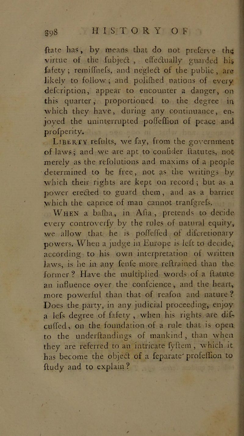 Sy8 {late has, by means that do not preferve the; virtue of the fubjecl , effectually guarded his fafety ; remilfnefs, and neglect of the public, are likely to follow ; and polifhed nations of every defeription, appear to encounter a danger, on this quarter, proportioned to the degree in which they have, during any continuance, en- joyed the uninterrupted polfeffion of peace and profperity. Liberty refults, we fay, from the government of laws; and we are apt to confider ftatutes, not merely as the refolutions and maxims of a people determined to be free, not as the writings by which their rights are kept on record; but as a power erected to guard them, and as a barrier which the caprice of man cannot tranfgrefs. When a balha, in Alia, pretends to decide every c.ontroverfy by the rules of natural equity, we allow that he is poffelfed of diferetionary powers. When a judge in Europe is left to decide, according to his own interpretation of written laws, is he in any fenfe more reltrained than the former ? Have the multiplied words of a llatute an influence oyer the confcience, and the heart, more powerful than that of reafon and nature? D oes the party, in any judicial proceeding, enjoy a lefs degree of fafety , when his rights are dil- cuffed, on the foundation of a rule that is open to the underftandings of mankind , than when they are referred to an intricate fyltem, which it has become the object of a feparate'profeffion to fludy and to explain?