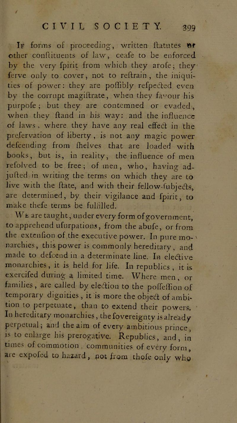 / CIVIL SOCIETY. 399 If forms of proceeding, written ftatutes ttf other conflituents of law, ceafe to be enforced by the very fpirit from which they arofe; they ferve only to cover, not to reftrain , the iniqui- ties of power: they are poffibly refpedted even by the corrupt magidrate, when they favour his purpofe; but they are contemned or evaded, when they (land in his way: and the influence of laws , where they have any real effedt in the preservation of liberty , is not any magic power defeending from (helves that are loaded with books, but is, in reality, the influence of men refolved to be free; of men, who, having ad- jufted in writing the terms on which they are to live with the (fate, and with their fellow-fubjedls, are determined, by their vigilance and fpirit, to make thefe terms be fulfilled. Wfc are taught, under every form of government, to apprehend ufurpations, from the abufe, or from the extenfion of the executive power. In pure mo-' narchies, this power is commonly hereditary, and made to defeend in a determinate line. In eledlive monarchies, it is held for life. In republics , it is exercifed during a limited time. Where men, or families, are called by eledtion to the poffeffion of temporary dignities , it is more the objedt of ambi- tion to perpetuate, than to extend their powers. In hereditary monarchies, the fovereignty is already perpetual; and the aim of every ambitious prince, is to enlarge his prerogative. Republics, and, in times of commotion communities of every form, are expofed to hazard, pot from thofe only who 9