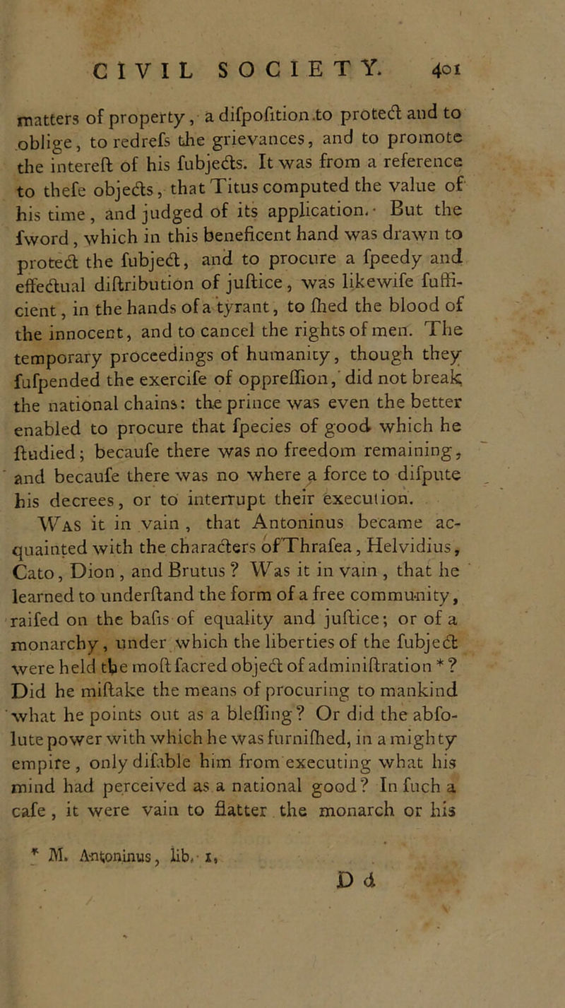 matters of property, a difpofition.to proted and to oblige, toredrefs the grievances, and to promote the intereft of his fubjeds. It was from a reference to thefe objeds, that Titus computed the value of his time, and judged of its application.- But the fword , which in this beneficent hand was drawn to proted the fubjed, and to procure a fpeedy and effedual diftribution of juftice, was likewife fuffi- cient, in the hands of a tyrant, to fhed the blood of the innocent, and to cancel the rights of men. The temporary proceedings of humanity, though they fufpended the exercife of oppreflion, did not break the national chains: the prince was even the better enabled to procure that fpecies of good which he ftudied; becaufe there was no freedom remaining, and becaufe there was no where a force to difpute his decrees, or to interrupt their execution. Was it in vain , that Antoninus became ac- quainted with the characters ofThrafea, Helvidius, Cato, Dion , and Brutus ? Was it in vain , that he learned to underftand the form of a free community, railed on the bafts of equality and juftice; or of a monarchy, under which the liberties of the fubjed were held the moft facred objed of adminiftration * ? Did he millake the means of procuring to mankind what he points out as a bleffing? Or did the abfo- lute power with which he was furnifhed, in a mighty empire, only difable him from executing what his mind had perceived as a national good? In fuch a cafe , it were vain to flatter the monarch or his * M. Antoninus, lib. 1, D d