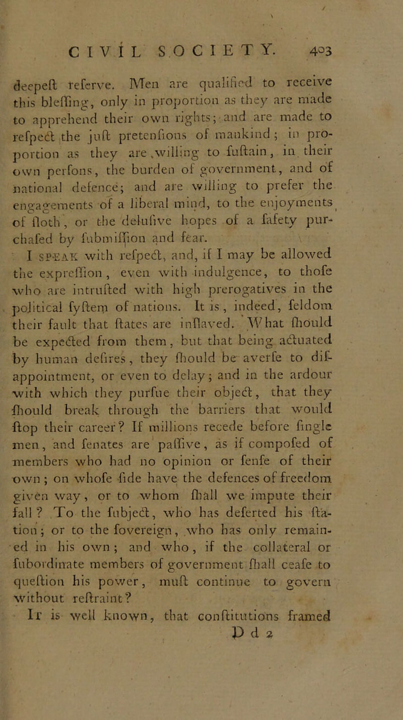 / CIVIL SOCIETY. 4°3 deeped referve. Men are qualified to receive this bleding, only in proportion as they are made to apprehend their own rights; and are made to refpect the juft pretenfions of mankind ; in pro- portion as they are .willing tofudain, in their own perfons, the burden of government, and of national defence; and are willing to prefer the engagements of a liberal mind, to the enjoyments of floth , or the deiufive hopes of a fafety pur- chafed by fubmillion and fear. I SP-EAK with refped, and, if I may be allowed the expreffion , even with indulgence, to thofe who are intruded with high prerogatives in the political fydem of nations. It is , indeed, feldom their fault that dates are inflaved. What fliould be expeded from them, but that being actuated by human clefires , they fliould be averfe to dil- appointment, or even to delay; and in the ardour with which they purfue their objed, that they fliould break through the barriers that would dop their career? If millions recede before Angle men, and fenates are paffive, as if compofed of members who had no opinion or fenfe of their own ; on whofe fide have the defences of freedom given way, or to whom fir all we impute their fall? To the fubjed, who has deferted his da- tion; or to the fovereign, who has only remain- ed in his own ; and who, if the collateral or fubordinate members of government fliall ceafe to cjuedion his power, mud continue to govern without redraint? Ir is well known, that conditutions framed Pda