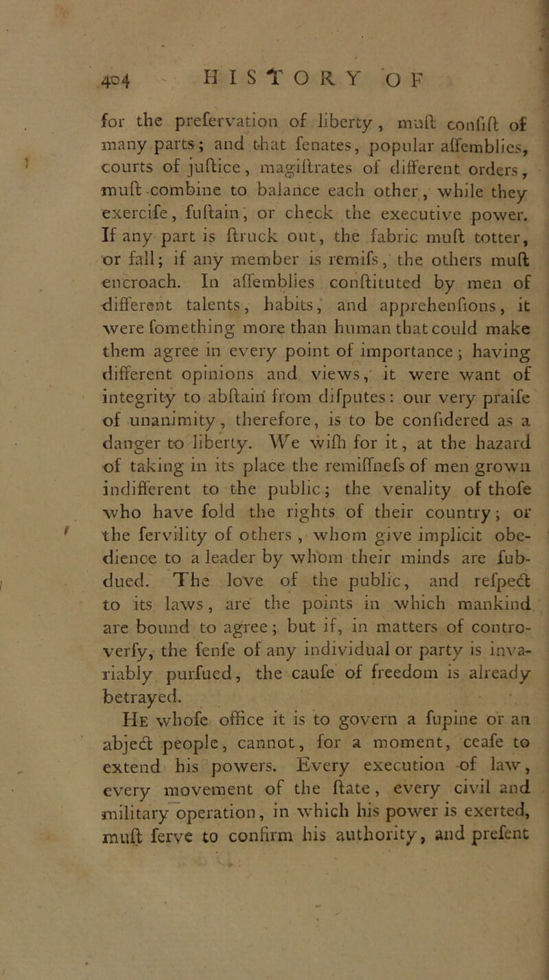 for the preservation of liberty, mult confifl of many parts; and that fenates, popular alfemblies, courts of jultice, magi Urates of different orders, muff -combine to balance each other, while they exercife, fultain, or check the executive power. If any part is (truck out, the fabric mull totter, or fall; if any member is rernifs, the others mull encroach. In aUemblies conllituted by men of different talents, habits, and apprehenfions, it were fomething more than human that could make them agree in every point of importance ; having different opinions and views, it were want of integrity to abltairi Irom difputes: our very praifc of unanimity, therefore, is to be confidered as a danger to liberty. We wilh for it, at the hazard of taking in its place the remilfnefs of men grown indifferent to the public; the venality of thofe who have fold the rights of their country; or the fervility of others , whom give implicit obe- dience to a leader by whom their minds are fub- dued. The love of the public, and refpecl to its laws, are the points in which mankind are bound to agree; but if, in matters of contro- verfy, the fenfe of any individual or party is inva- riably purfued, the caufe of freedom is already betrayed. He whofe office it is to govern a fupine or an abject people, cannot, for a moment, ceafe to extend his powers. Every execution of law, every movement of the Hate, every civil and military operation, in which his power is exerted, muff ferve to confirm his authority, and prefent