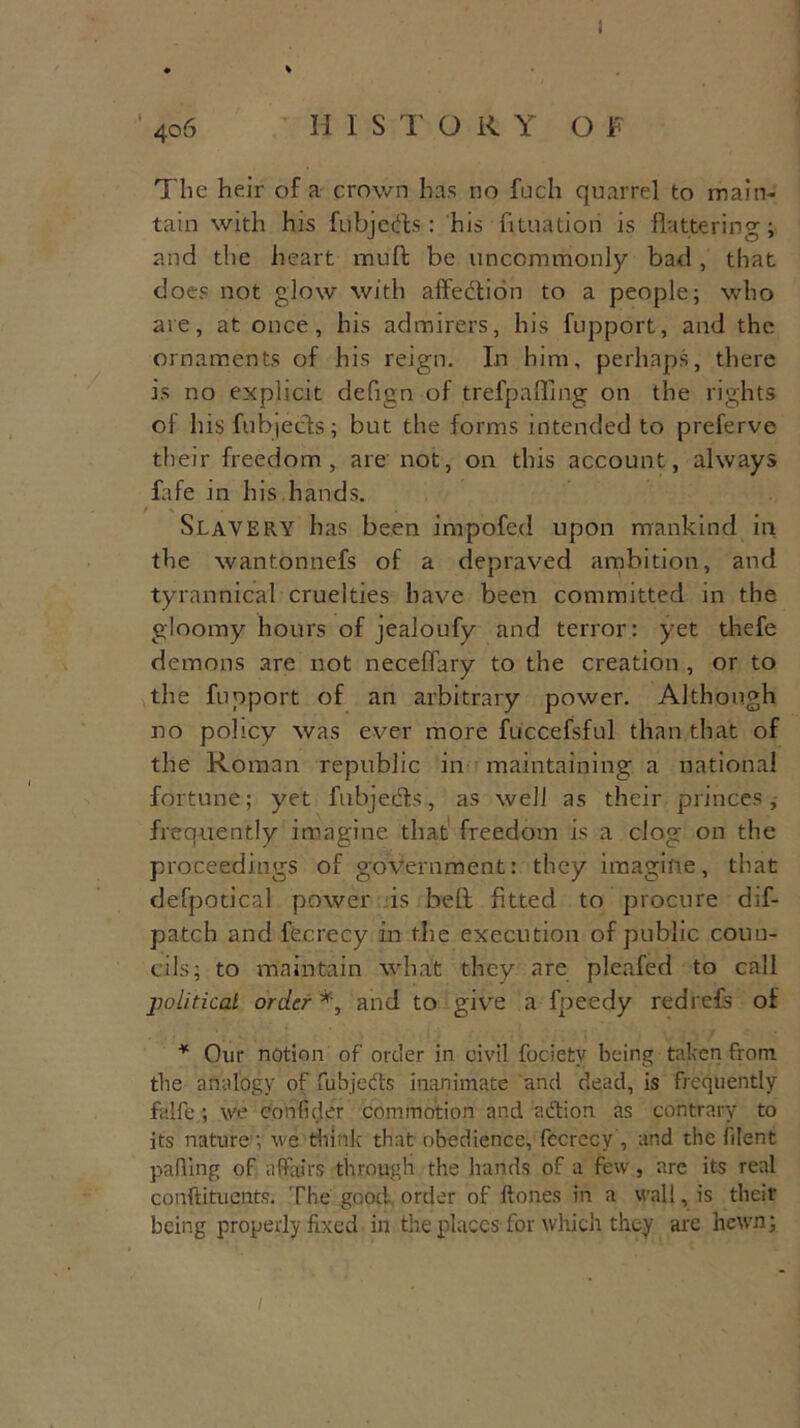 • > ' 4o 6 II ISTOKY OF The heir of a crown has no fuch quarrel to main- tain with his fubjedts : his fituatiori is flattering; and the heart muffc be uncommonly bad , that does not glow with affedtion to a people; who are, at once, his admirers, his fupport, and the. ornaments of his reign. In him, perhaps, there is no explicit defign of trefpaffing on the rights of his fubjects; but the forms intended to preferve their freedom, are not, on this account, always fafe m his hands. Slavery has been impofed upon mankind in the wantonnefs of a depraved ambition, and tyrannical cruelties have been committed in the gloomy hours of jealoufy and terror: yet thefe demons are not neceflary to the creation , or to the fupport of an arbitrary power. Although no policy was ever more fuccefsful than that of the Roman republic in maintaining a national fortune; yet fubjedts, as well as their princes, frequently imagine that freedom is a clog on the proceedings of government: they imagine, that defpotical power is beft fitted to procure dif- patch and fecrecy in the execution of public coun- cils; to maintain what they are pleafed to call political order*, and to give a fpeedy red refs of * Our notion of order in civil fociety being taken from the analogy of fubjedts inanimate and dead, is frequently falfe; we confider commotion and adtion as contrary to its nature; we think that obedience, fccrccy , and the filent palling of affairs through the hands of a few, are its real conftituents. The good order of {tones in a wall, is their being properly fixed in the places for which they are hewn;