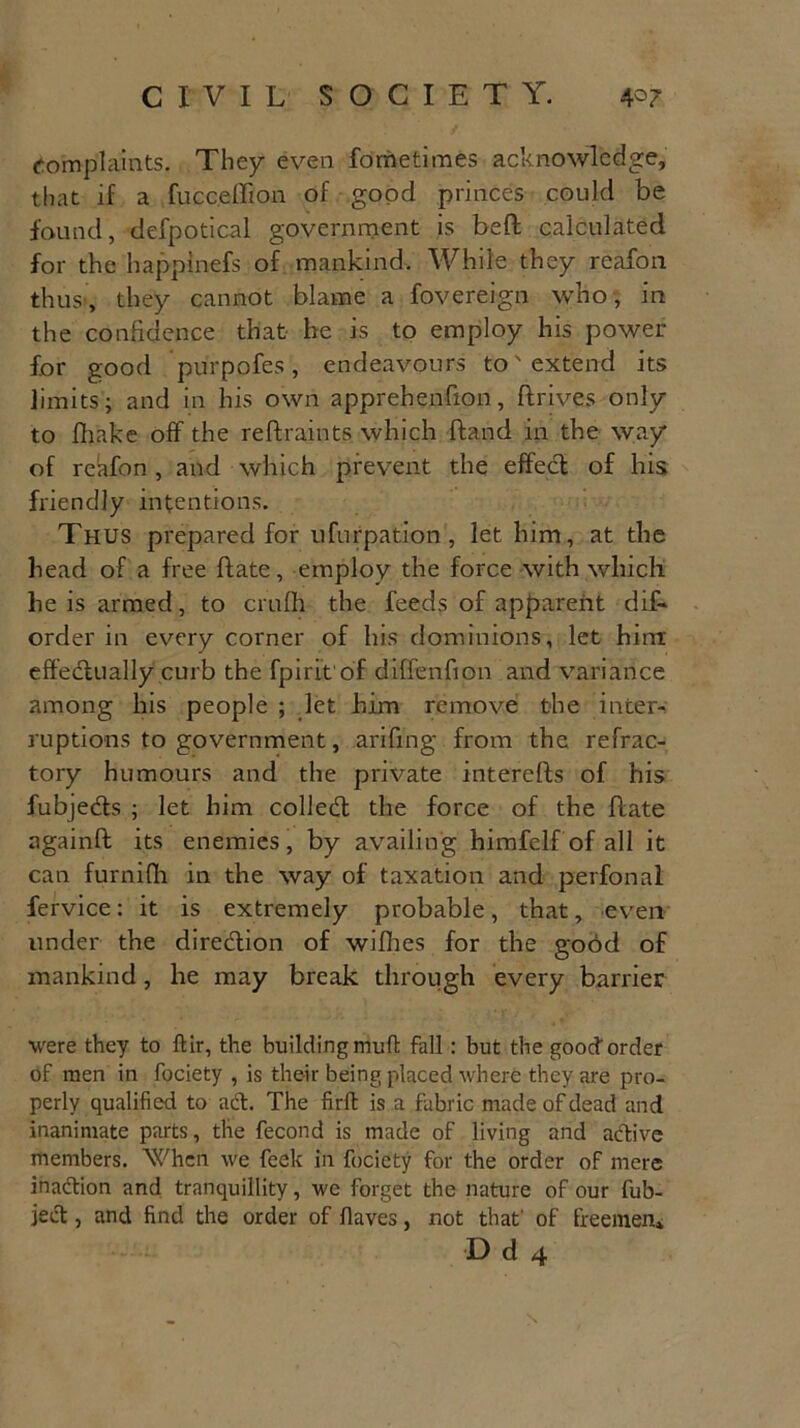 complaints. They even fometimes acknowledge, that if a fufec.effion of good princes could be found, defpotical government is bed calculated for the happinefs of mankind. While they reafon thus, they cannot blame a fovereign who, in the confidence that he is to employ his power for good purpofes, endeavours to'extend its limits; and in his own apprehenfion, drives only to fliake off the reffraints which (land in the way of reafon , and which prevent the effect of his friendly intentions. Thus prepared for ufurpation, let him, at the head of a free date, employ the force with which he is armed, to crufh the feeds of apparent dif- order in every corner of his dominions, let him effectually curb the fpirit of diffenfion and variance among his people ; let him remove the inter- ruptions to government, aridng from the refrac- tory humours and the private intereds of his fubjects ; let him colledt the force of the date againd its enemies, by availing himfelf of all it can furnifh in the way of taxation and perfonal fervice: it is extremely probable, that, even under the direction of willies for the good of mankind, he may break through every barrier were they to ftir, the building muff fall: but the good order of men in fociety , is their being placed where they are pro- perly qualified to act. The firft is a fabric made of dead and inanimate parts, the fecond is made of living and active members. When we feek in fociety for the order of mere inaction and tranquillity, we forget the nature of our fub- ject, and find the order of flaves, not that of freemen*
