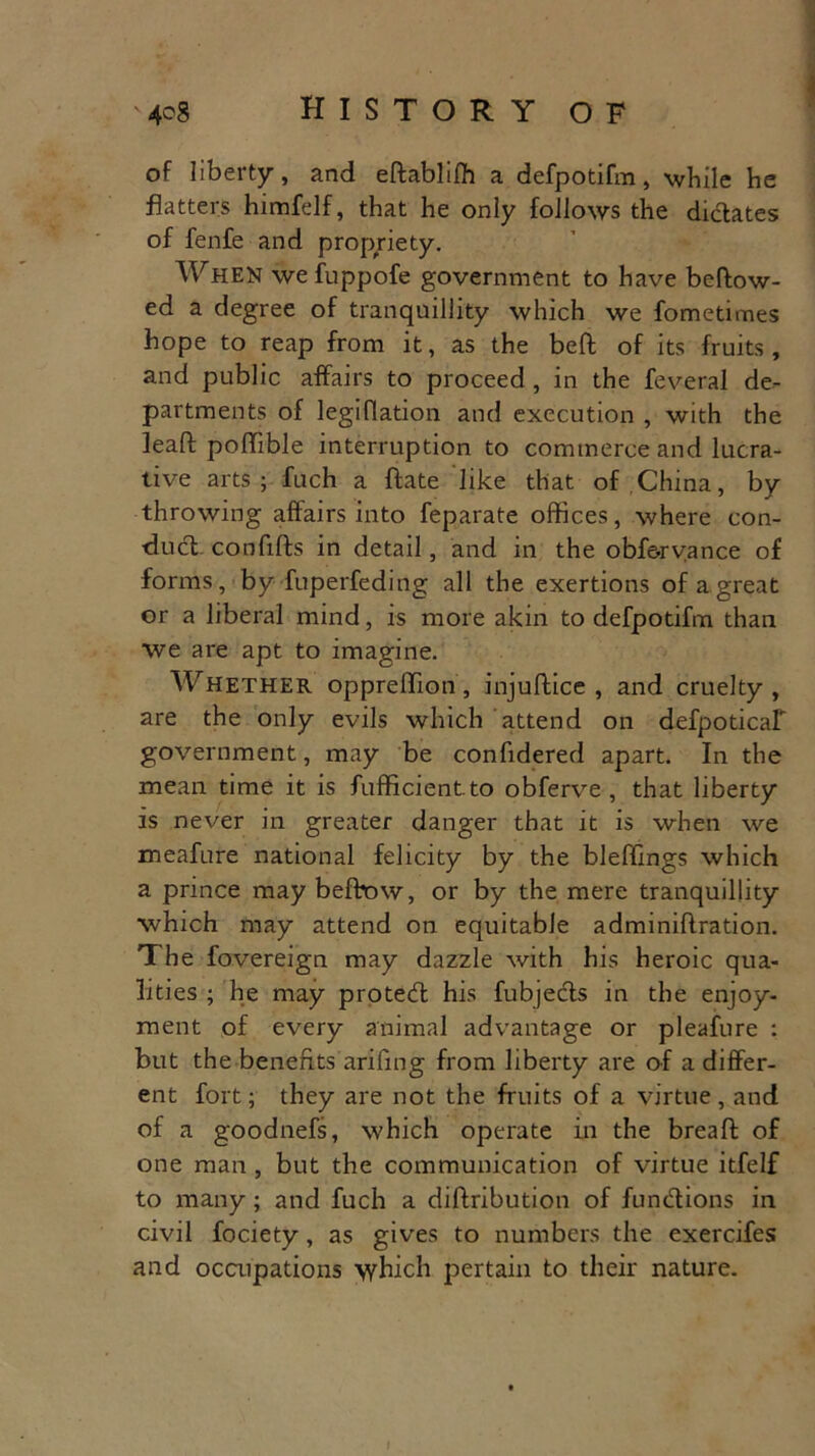 of liberty-, and eftabliffi a defpotifm, while he flatters himfelf, that he only follows the dictates of fenfe and propriety. When we fuppofe government to have beftow- ed a degree of tranquillity which we fometimes hope to reap from it, as the beft of its fruits, and public affairs to proceed , in the feveral de- partments of legiflation and execution , with the leaft poffible interruption to commerce and lucra- tive arts ; fuch a ftate like that of China, by throwing affairs into feparate offices, where con- dud. confifts in detail, and in the obf&rvance of forms, by fuperfeding all the exertions of a great or a liberal mind, is more akin to defpotifm than we are apt to imagine. Whether oppreffion, injuftice , and cruelty, are the only evils which attend on defpoticaf government, may be confidered apart. In the mean time it is fufficientto obferve , that liberty is never in greater danger that it is when we meafure national felicity by the bleffings which a prince may befbow, or by the mere tranquillity which may attend on equitable adminiflration. The fovereign may dazzle with his heroic qua- lities ; he may proted his fubjeds in the enjoy- ment of every animal advantage or pleafure : but the benefits arifing from liberty are of a differ- ent fort; they are not the fruits of a virtue, and of a goodnefs, which operate in the breaft of one man , but the communication of virtue itfelf to many; and fuch a diftribution of fundions in civil fociety, as gives to numbers the exercifes and occupations which pertain to their nature.