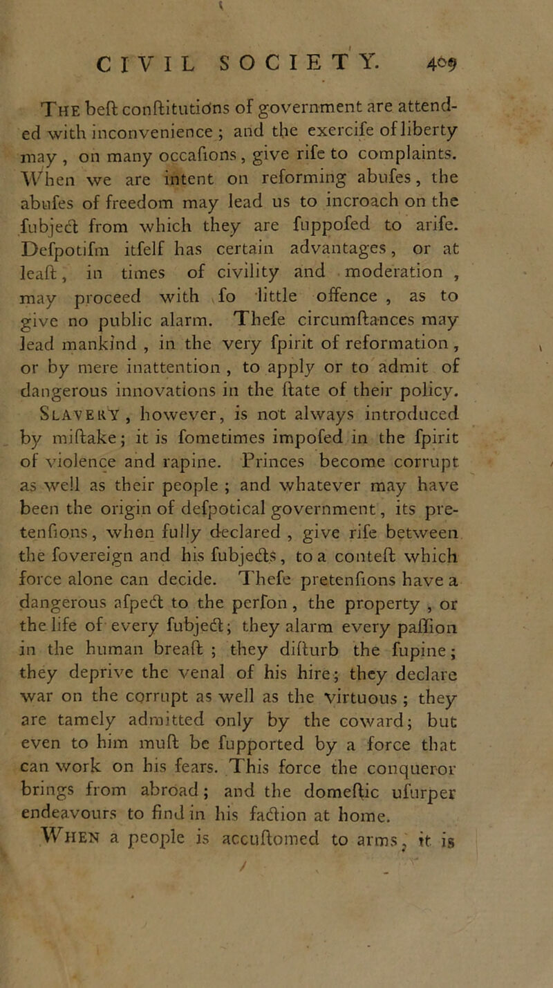 The beffc conftitutidns of government are attend- ed with inconvenience ; and the exercife of liberty may , on many occafions, give rife to complaints. When we are intent on reforming abnfes, the abufes of freedom may lead us to incroach on the fubjed from which they are fuppofed to arife. Defpotifm itfelf has certain advantages, or at lead, in times of civility and moderation , may proceed with fo little offence , as to give no public alarm. Thefe circumftances may lead mankind , in the very fpirit of reformation, * or by mere inattention , to apply or to admit of dangerous innovations in the date of their policy. Slavery, however, is not always introduced by miftake; it is fometimes impofed in the fpirit of violence and rapine. Princes become corrupt as well as their people ; and whatever may have been the origin of defpotical government, its pre- tenfions, when fully declared , give rife between the fovereign and his fubjeds, to a conteft which force alone can decide. Thefe pretenfions have a dangerous afped to the perfon , the property , or the life of every fubjed; they alarm every paffion in the human bread; ; they didurb the fupine; they deprive the venal of his hire; they declare war on the corrupt as well as the virtuous ; they are tamely admitted only by the coward; but even to him mud be fupported by a force that can work on his fears. This force the conqueror brings from abroad; and the domedic ufurper endeavours to find in his fadion at home. When a people is accudomed to arms, it is