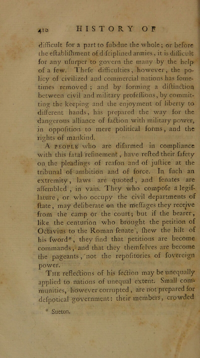 4io difficult for a part to fubdue the whole; or before the eftablifliment of difciplined armies, it is difficult for any ufurper to govern the many by the help of a few. Thefe difficulties, however, the po- licy of civilized and commercial nations has fome- times removed ; and by forming a diftindion between civil and military profelhons, by commit- ting the keeping and the enjoyment of liberty to different hands, has prepared the way for the dangerous alliance of fadion with military power, in oppofition to mere political forms, and the rights of mankind. A people who are difarmed in compliance with this fatal refinement, have refted their fafety on the pleadings of reafon and of jufLice at the tribunal of ambition and of force. In fuch an extremity, laws are quoted, and fenates are affembled , in vain. They who compofe a legif- lature , or who occupy the civil departments of ftate, may deliberate ©n the meffages they receive from the camp or the court; but if the bearer, like the centurion who brought the petition of Odavius to the Roman fenate , {hew the hilt of his fword*, they find that petitions are become commands, and that they themfelves are become the pageants , not the repofitories. of fovercign power. The refledions of his fedion may be unequally applied to nations of unequal extent. Small conn munities, however corrupted , are not prepared for defpotical government: their members, crowded * Sueton.