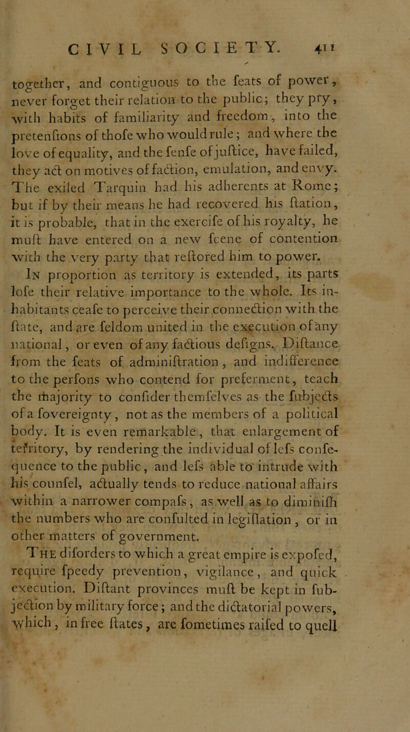 together, and contiguous to the feats of power, never forget their relation to the public; they pry, with habits of familiarity and freedom, into the pretenfions of thofe who would rule; and where the love of equality, and the fenfe of juftice, have failed, they acl on motives of faction, emulation, and envy. The exiled Tarquin had his adherents at Rome; but if by their means he had recovered his ftation, it is probable, that in the exercife of his royalty, he mult have entered on a new feene of contention with the very party that reftored him to power. In proportion as territory is extended, its parts lofe their relative importance to the whole. Its in- habitants ceafe to perceive their connection with the ftate, and are feldom united in the execution of any national, or even ofanyfadhous defigns. Diftance from the feats of adminiftration, and indifference to the perfons who contend for preferment, teach the rhajority to confider themfelves as the fubjedts of a fovereignty, not as the members of a political body. It is even remarkable, that enlargement of tefritory, by rendering the individual of Iefs confe- quence to the public, and lefs able to' intrude with his counfel, adtually tends to reduce national affairs within a narrower compafs, as well as to diminifh the numbers who are confuted in legiflation , or in other matters of government. The diforders to which a great empire is expofed, require fpeedy prevention, vigilance, and quick execution. Diftant provinces muff be kept in fub- jeclion by military force; and the dictatorial powers, which, in free hates, are fometimes raifed to quell