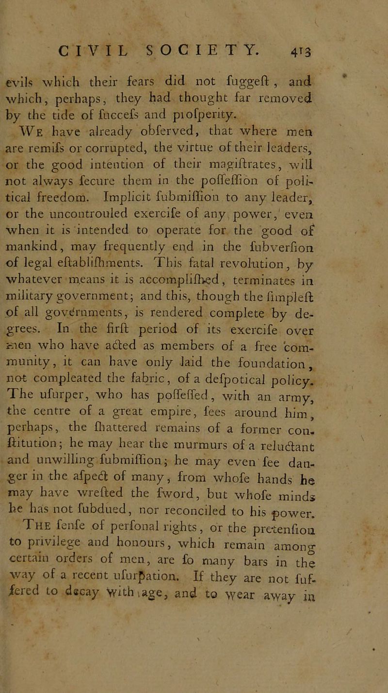 evils which their fears did not fugged , and which, perhaps, they had thought far removed by the tide of fuccefs and pi o[perky. We have already obferved, that where men are remifs or corrupted, the virtue of their leaders, or the good intention of their magiftrates, will not always fecure them in the poffeffion of polk tical freedom. Implicit fubmiffion to any leader, or the uncontrolled exercife of any power, even when it is intended to operate for the good of mankind, may frequently end in the fubverfion of legal eftablilhments. This fatal revolution, by whatever means it is accomplifbed, terminates in military government; and this, though the fimpleft of all governments, is rendered complete by de- grees. In the firft period of its exercife over men who have aded as members of a free com- munity, it can have only laid the foundation, not compleated the fabric, of a defpotical policy. The ufurper, who has poffeffed, with an army, the centre of a great empire, fees around him, perhaps, the fhattered remains of a former con- ffitution; he may hear the murmurs of a reludant and unwilling fubmiffion; he may even fee dan- ger in the afped of many, from whofe hands he may have wrefted the fword, but whofe minds he has not fubdued, nor reconciled to his power. The fenfe of perfonal rights, or the pretenfiou. to privilege and honours, which remain among certain orders of men, are fo many bars in the way of a recent ufurfJation. If they are not fuf- fcicd to decay withiage, and to wear away m