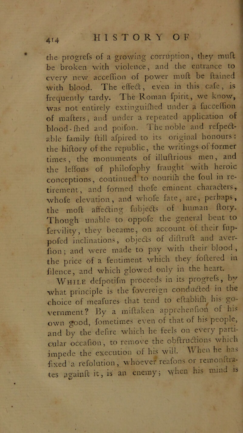 the progrefs of a growing corruption, they muff be broken with violence, and the entrance to every new acceffion of power rnuft be ftained with blood. The effect, even in this cafe, is frequently tardy. The Roman fpint, we know, was not entirely extinguished under a fucceffion of matters, and under a repeated application of blood-Hied and poifon. The noble and refpedt- able family ftill afpirecl to its original honours: the hiftory of the republic, the writings of former times, the monuments of illuftnous men, and the lefforis of philofophy fraught with heroic conceptions, continued to nounlh the foul in le- tirement, and formed thofe eminent chaiacteis, whofe elevation., and whofe fate, are, perhaps, the molt affecting fubjedts of human ftory. Though unable to oppofe the general bent to fervility, they became, on account of their fup- pofed inclinations, objedts of diflruft and aver- fxon; and were made to pay with then blood , the price of a fentiment which they fofceied in filence, and which glowed only in the heart. While defpotifm proceeds in its progrefs, by what principle is the fovereign condudfed in the choice of meafures that tend to eitaohfL his go- vernment? By a miftaken apprehenfiob of his own good, fometimes even of that of his people, and by the defire which he feels on every parti- cular oceafion, to remove the obftrudbons which impede the execution of his will. W hen he ha> fixed a refolution, whoever reafons or remonftra- tes a gain ft it, is an enemy; when his mmd is