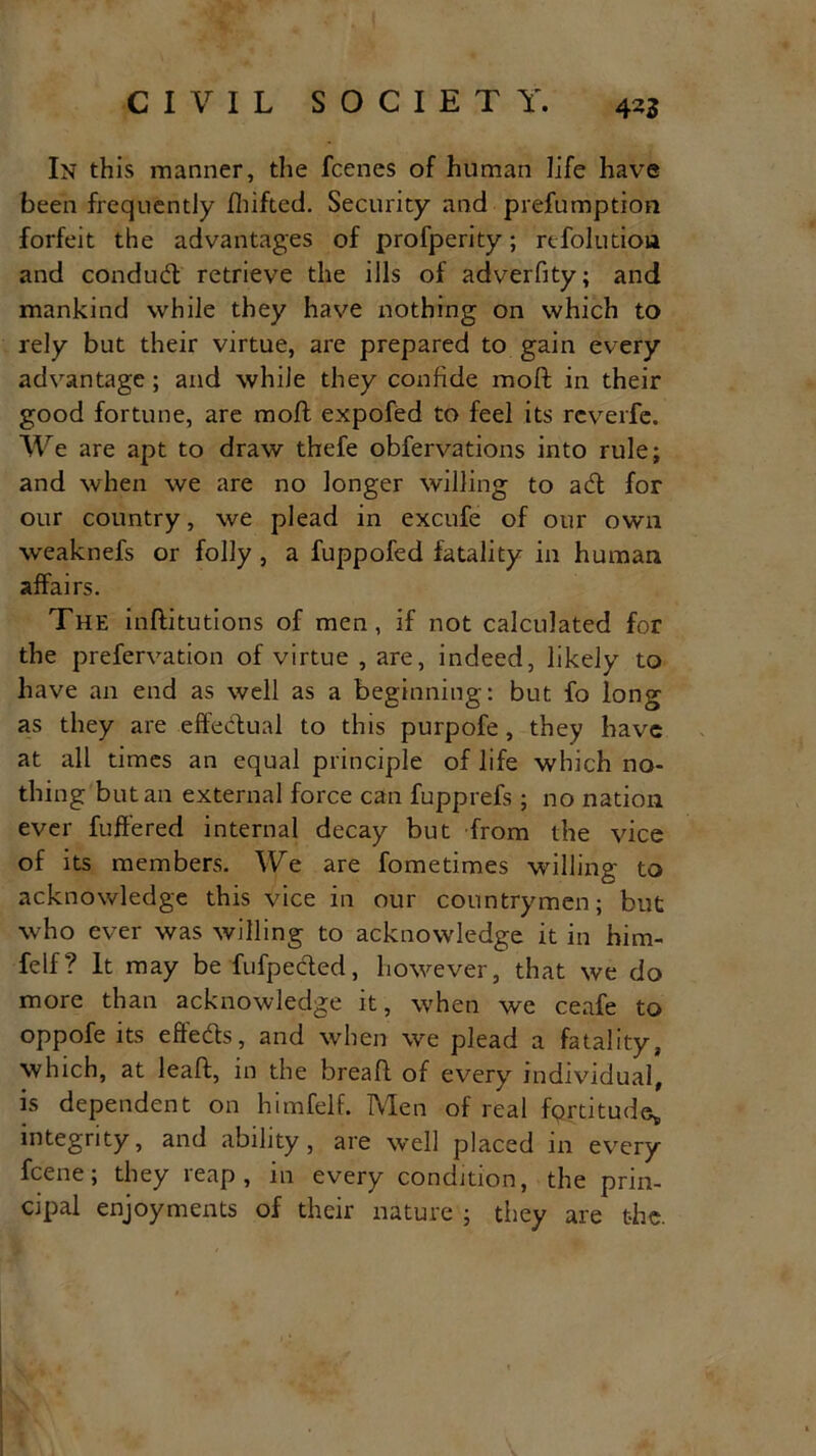 4^5 In this manner, the fcenes of human life have been frequently Ihifted. Security and prefumption forfeit the advantages of profperity; refolution and conduft retrieve the ills of adverfity; and mankind while they have nothing on which to rely but their virtue, are prepared to gain every advantage; and while they confide moft in their good fortune, are moft expofed to feel its reverie. We are apt to draw thefe obfervations into rule; and when we are no longer willing to aft for our country, we plead in excufe of our own weaknefs or folly , a fuppofed fatality in human affairs. The inftitutions of men, if not calculated for the prefervation of virtue , are, indeed, likely to have an end as well as a beginning: but fo long as they are effectual to this purpofe, they have at all times an equal principle of life which no- thing but an external force can fupprefs ; no nation ever buffered internal decay but from the vice of its members. We are fometimes willing to acknowledge this vice in our countrymen; but who ever was willing to acknowledge it in him- felf? It may be fufpefted, however, that we do more than acknowledge it, when we ceafe to oppofe its effefts, and when we plead a fatality, which, at leaft, in the breaft of every individual, is dependent on himfelf. Men of real fprtitude* integrity, and ability, are well placed in every fcene; they reap, in every condition, the prin- cipal enjoyments of their nature ; they are the.