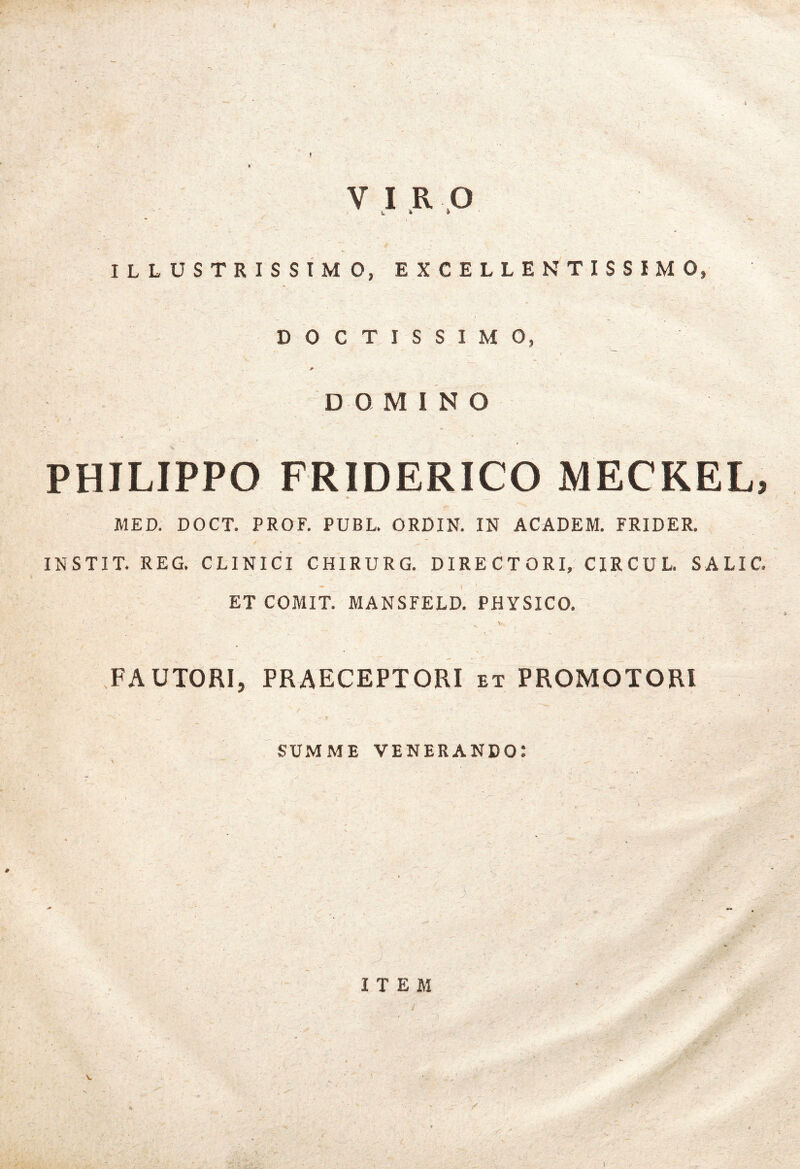 V I ,R .O ILLUSTRISSIMO, EXCELLENTISSIMO, DOCTISSIMO, DOMINO PHILIPPO FRIDERICO MECKEL, MED. DOCT. PROF. PUBL. ORDIN. IN ACADEM. FRIDER. INSTIT. REG. CLINICI CHIRURG. DIRECTORI, CIRCUL. SALIC. ET COMIT. MANSFELD. PHYSICO. FAUTORI, PRAECEPTORI et PROMOTORl SUMME venerando: ITEM