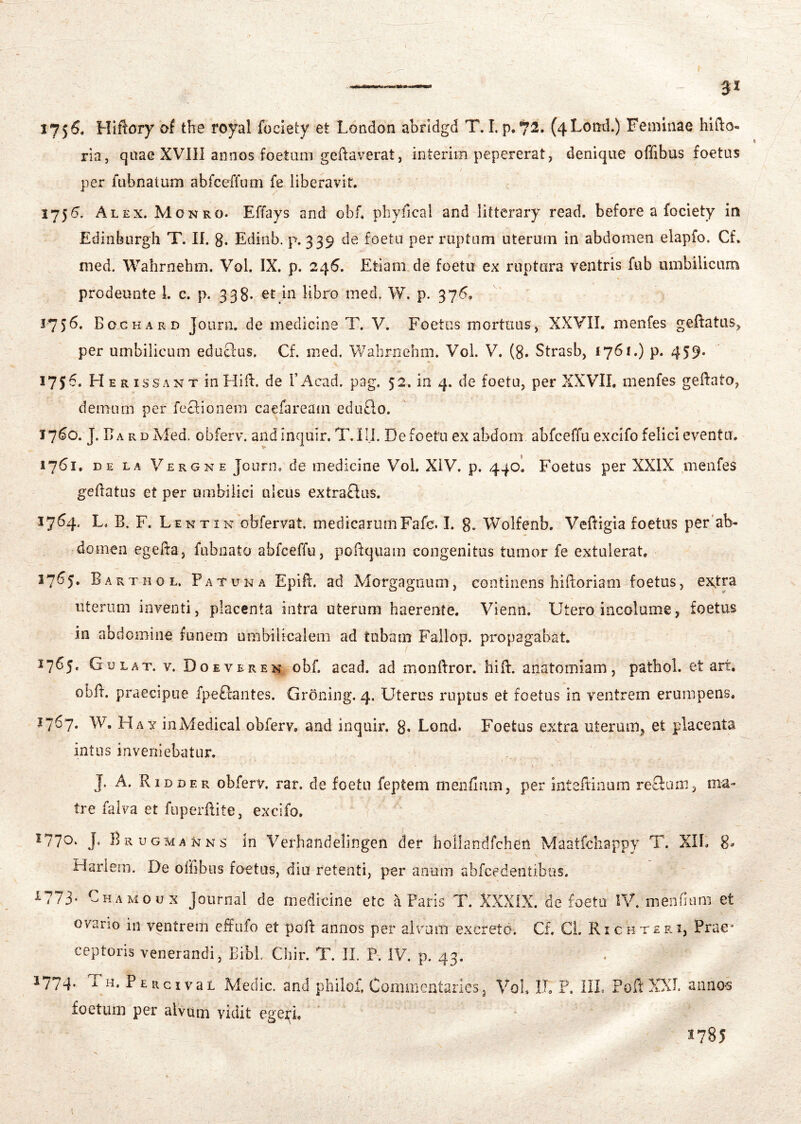 175^« Hiftory of tbe royal fociety et London abridgd T. I. p.72. (4Lotid.) Feminae hlfto- ria, quae XVIII annos foetam geftaverat, interim pepererat, denique offibus foetas per fabnatum abfceffum fe liberavit. 1755. Alex. Monro. Effays and obf. pliyfical and litterary read. before a fociety in Edinburgh T. II. g. Ediiib. p. 339 de foeta per ruptam uteruin in abdomen elapfo. Cf. med. Wahrnehm. Vol. IX. p. 246. Etiam de foetu ex ruptura ventris fub umbilicum prodeunte 1. c. p. 338- in libro med. W. p. 376. 1756. Boghard J ourn. de medicine T. V. Foetus mortuus, XXVII. menfes geftatas, per umbilicum educlus, Cf. med. WabrnGhm. Vol. V. (8. Strasb, 1761.) p. 459. 1756. Herissan T in Hili, de FAcad. pag. 52. in 4. de foetu, per XXVII. menfes geftato, demum per fecfionem caefareajii eduflo. 17^0. J. r»A R D Med. obferv. andinquir. T.III. De foetu ex abdom abfceffu excifo felici eventa. 1761. DE LA Vergne Jourii, de medicine Vol. XiV. p. 440I Foetus per XXIX menfes gedatus et per umbilici ulcus extraftus. 1764. L. B. F. Lentin obfervat. medicarumFafc. I. g. Wolfenb. Vedigia foetus per’ab- domen egefta, fubnato abfceffu, podquam congenitus tumor fe extulerat, 3765. Barthol. Patuna Epift. ad Xlorgagnum, continens hiiloriam foetus, ex,tra uterum inventi, placenta intra uterum haerente. Vienn. Utero incolume, foetus in abdomine funem umbilicalem ad tubam Fallop. propagabat. 1765. Gulat. v. Doeveren obf. acad. ad monftror. hiil. anatomiam, pathol. et art. obff. praecipue fpefiantes. Groning, 4. Uteros ruptus et foetus in ventrem erumpens. 37^7* W. Hay inMedical obferv. and inquir. g, Lond. Foetus extra uterum, et placenta intus inveniebatur. J. A. Ridder obferv. rar. de foetu feptem menflum, per inteftinum refluni, ma- tre ililva et fuperllite, excifo. 1770. J. Brugmanns in Verhandelingen der hollandfchetl Maatfcliappy T. XIl. 8. Harlem. De olFibus foetus, diu retenti, per anum abfcedentibus. i.773' Chamoux Journal de medicine etc a Paris T. XXXIX. de foetu IV. mendam et ovario in ventrem effufo et poR annos per alvum excreto. Cf, Cl. Richtep.i, Prae- ceptoris venerandi, Bibi. Chir. T. II. P. IV. p. 43. foetum per alvum vidit egeri. 1785