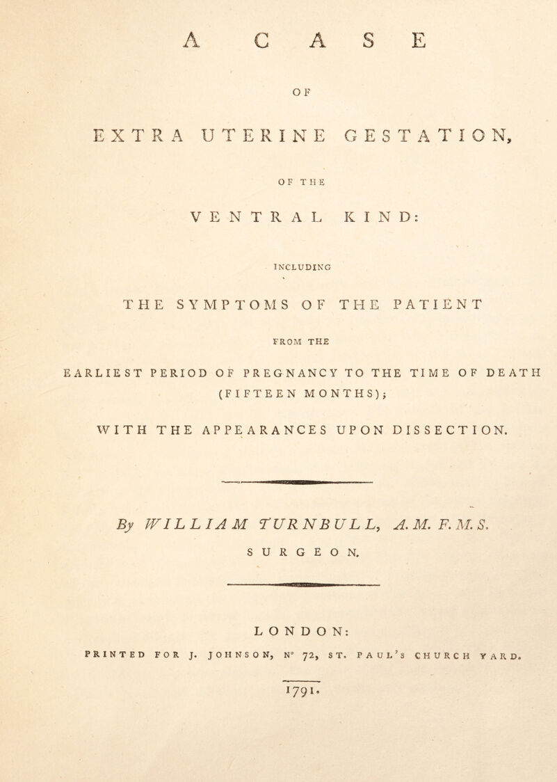 S E A C A I O F EXTRA UTERINE GESTATIO N, OF THE V E N T R A L K I N D: INXLUDIKG THE S Y M P T O M S O F THE PATIENT FROP»! THE EARLIEST PERIOD OF PREGNANCY TO THE TIME OF DEATH (FIFTEEN M0NTHS)5 WITH THE APPEARANCES UPON DISSECTIO N. Bj JVILLIAM TURNBUL L, A.M.F.M.S. s U R G E o N. L O N D O N: PRINTED FOR J. JOHNSON, N 72, ST. PAUl.’s CHURCH VARD. 1791.