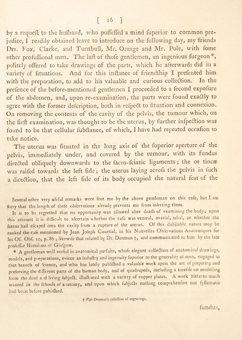 [ ] by a requefl: to the hufband, who poffeffed a mind fuperior to common pre- judice, 1 readily obtained leave to introduce on the foliowing day, my friends Drs. Fox, Clarke, and Turnbull, Mr. Orange and Mr. Pole, with forne other profefiional men. The laft of thofe gentlemen, an ingenious furgeon^, politely ofFered to take drawings of the parts, which he afterwards did in a variety of fituations. And for this inftance of friendfliip I prefented hlm with the preparation, to add to his valuable and curious collediion. In the prefence of the before-mentioned gentlemen I proceeded to a fecond expofure of the abdomen, and, npon re-examination, the parts were found exadtly to agree with the former defcription, both in refpe6t to fituation and connexion. On removing the contents of the cavity of the pelvis, the tumour which, on the firft examination, was thought to be the uterus, by further infpedlion was found to be that cellular fubftance, of which, I have had repeated occafion to take notice. The uterus was fituated in the long axis of the fuperior aperture of the pelvis, immediately under, and covered by the tumour, with its fundus direded obliquely downwards to the facro-fciatic ligaments; the os tincae was ralfed towards the left fide; the uterus laying acrofs the pelvis in luch a diredion, that the left fide of its body occupied the natural feat of the Several other very ufeful remarks were fent me by the above gentlemtin on this csfe, but I am Ibrry that the lengrh of thefe obfervations already prevents me fiom inferting them. It is to be regretted that no opportunity was allowed after death of examining the body; upon this account it is difficult to afcertain whether the cafe was ventral, ovarial, tubal, or wheiher the foetus had efcaped into the cavity from a rupture of the uterus. Of this dubitable nature may be ranked the cafe mentioned by Jean Jofeph Courtial, in his Nouvelles Obfeivations Anai.ornic]ues fur les Of. Obf. JO, p. 86 ; likewife that related by Dr. Denman fj and communicated to him by the late profelTor Hamihon of Glafgow. A gentleman weli verfed in anatomical purfuits, whofe elegant colledion of anatomical drawings, models, and preparations, evince an induftry and ingenuity fuperior to the generality of men, engaged m that branch of fcience, and wbo has lately publifbed a valuable work upon the art ofpreparing and preferving the different parts of the human body, and of quadrupeds, including a treatife on modehing from the dead aud living fubje£l:, illuftrated with a variety of copper plates. A work hitherto much wanted in the fchools of anatomy, and upon which lubjeds nothing comprehenfive nor fyfteniatic had been before publiOied. f Fide Denman’s colleAion of engravings». fundus.