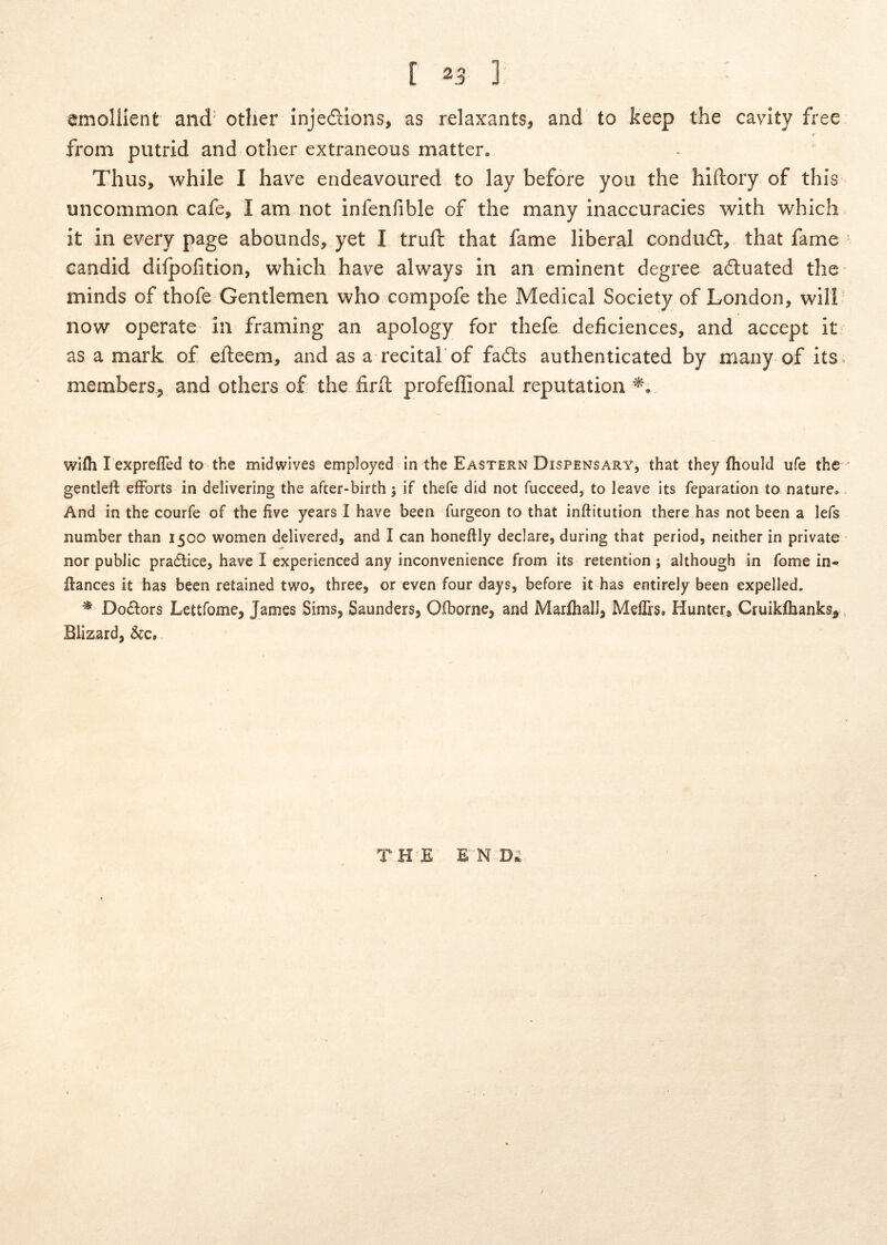 [ 25 ] emollient and'other Injeftions, as relaxants, and to keep the cavity free r from putrid and other extraneous matter. Thus, while I have endeavoured to lay before yoii the hidory of this uncommon cafe, I am riot infenfible of the many inaccuracies with which it in every page abounds, yet I trull that fame liberal condudl, that fame candid difpolition, which have always in an eminent degree aduated the minds of thofe Gentlemeii who compofe the Medical Society of London, wili now operate in framing an apology for thefe deficiences, and accept it as a mark of efteem, and as a recital of fadts authenticated by many of its. membcrSj and others of the firll profeffional reputation wifli I exprefled to the midwives employed in the Eastern Dispensary, that they fhouid ufe the gentleft efForts in delivering the after-birth; if thefe did not fucceed, to leave its feparation to nature. And in the courfe of the five years I have been furgeon to that inftitution there has not been a lefs number than 1500 women delivered, and I can honeftly declare, during that period, neither in private nor public pradtice, have I experienced any inconvenience from its retention ; although in forne in- ftances it has been retained t\vo, three, or even four days, before it has entirely been expelled. ^ Doftors Lettfome, James Sims, Saunders, Olborne, and Marfliall, Meflrs, Hunter, Cruikfhanks^, Bliz,ard, TH E E N