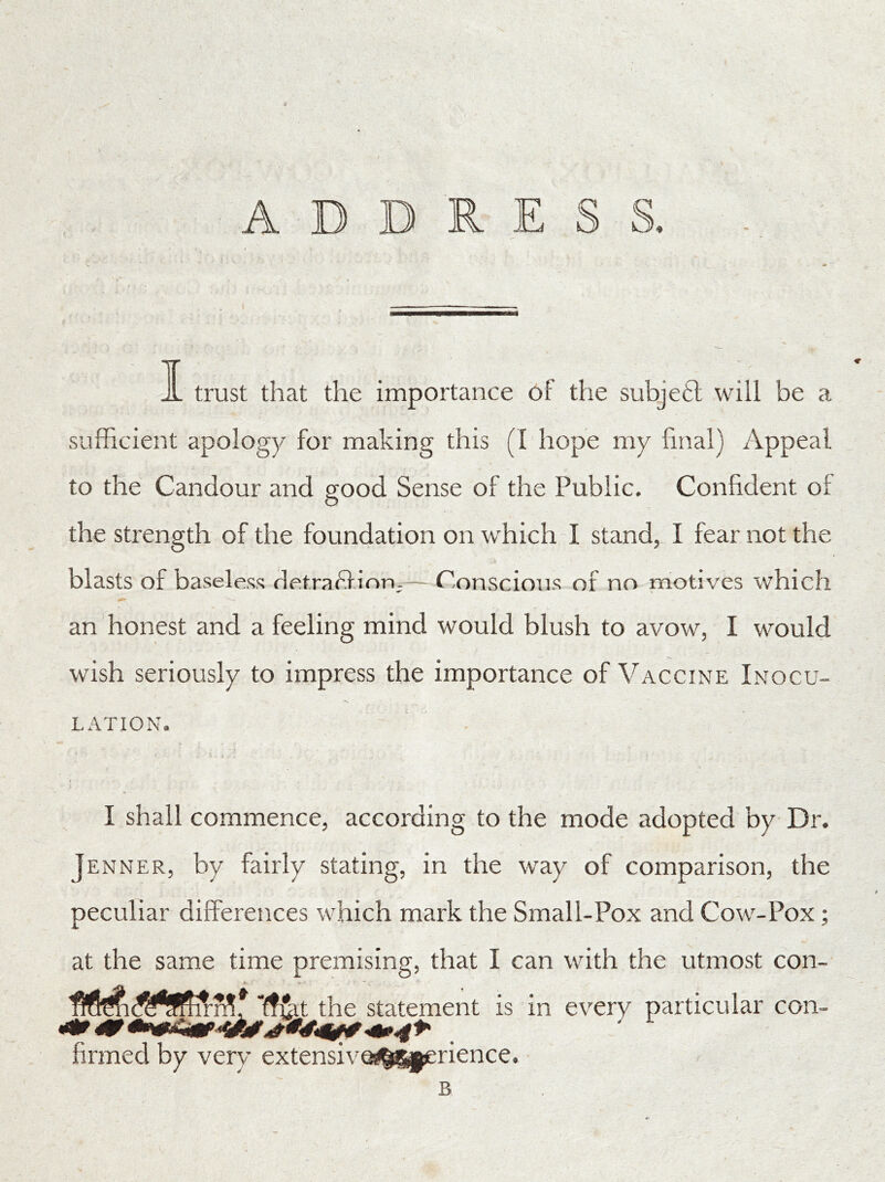 ADDRESS. jL trust that the importance of the subjetl will be a sufficient apology for making this (I hope my final) Appeal to the Candour and good Sense of the Public. Confident of the strength of the foundation on which I stand, I fear not the blasts of baseless detraftion- — Conscious of no motives which an honest and a feeling mind would blush to avow, I would wish seriously to impress the importance of Vaccine Inocu- lation. I shall commence, according to the mode adopted by Dr. Jenner, by fairly stating, in the way of comparison, the peculiar differences which mark the Small-Pox and Cow-Pox; at the same time premising, that I can with the utmost con- iTrft firmed by very extensiv nence. B