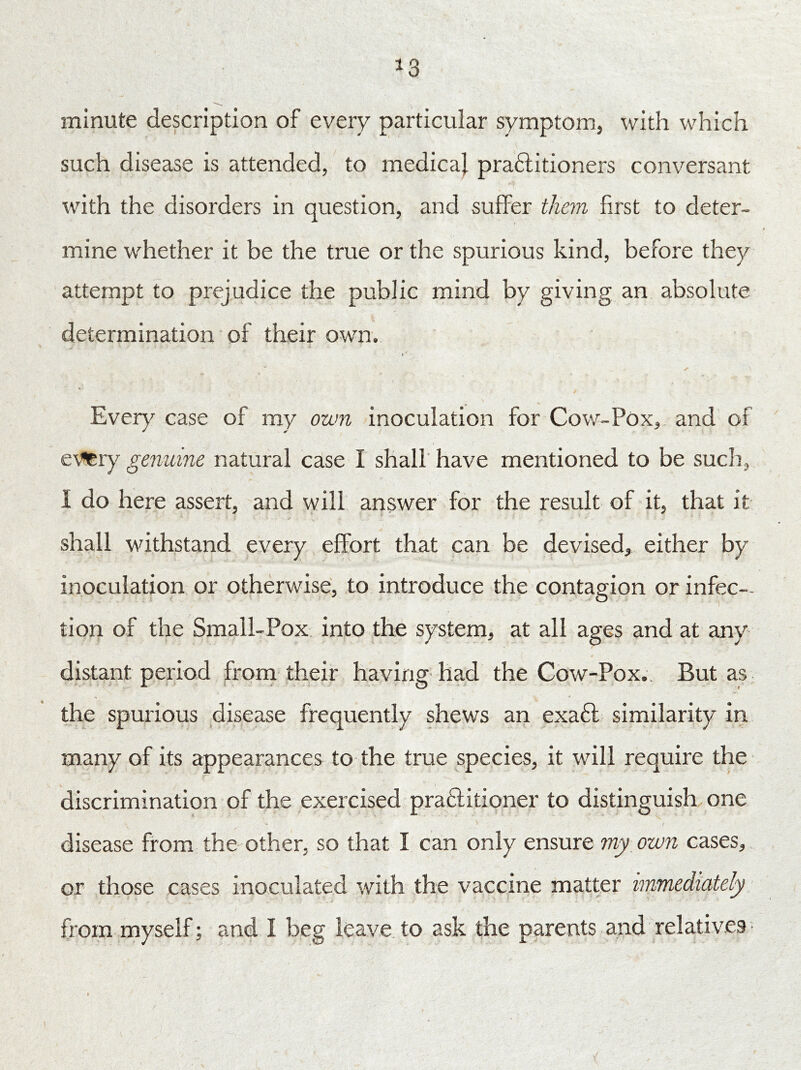 *3 minute description of every particular symptom, with which such disease is attended, to medical praftitioners conversant with the disorders in question, and suffer them first to deter- mine whether it be the true or the spurious kind, before they attempt to prejudice the public mind by giving an absolute determination of their own. Every case of my own inoculation for Cow-Pox, and of eVtery genuine natural case I shall have mentioned to be such, I do here assert, and will answer for the result of it, that it shall withstand every effort that can be devised, either by inoculation or otherwise, to introduce the contagion or infec- tion of the Small-Pox into the system, at all ages and at any distant period from their having had the Cow-Pox.. But as the spurious disease frequently shews an exafl similarity in many of its appearances to the true species, it will require the discrimination of the exercised praftitioner to distinguish one > , disease from the other, so that I can only ensure my own cases, or those cases inoculated with the vaccine matter immediately from myself; and I beg leave to ask the parents and relatives -