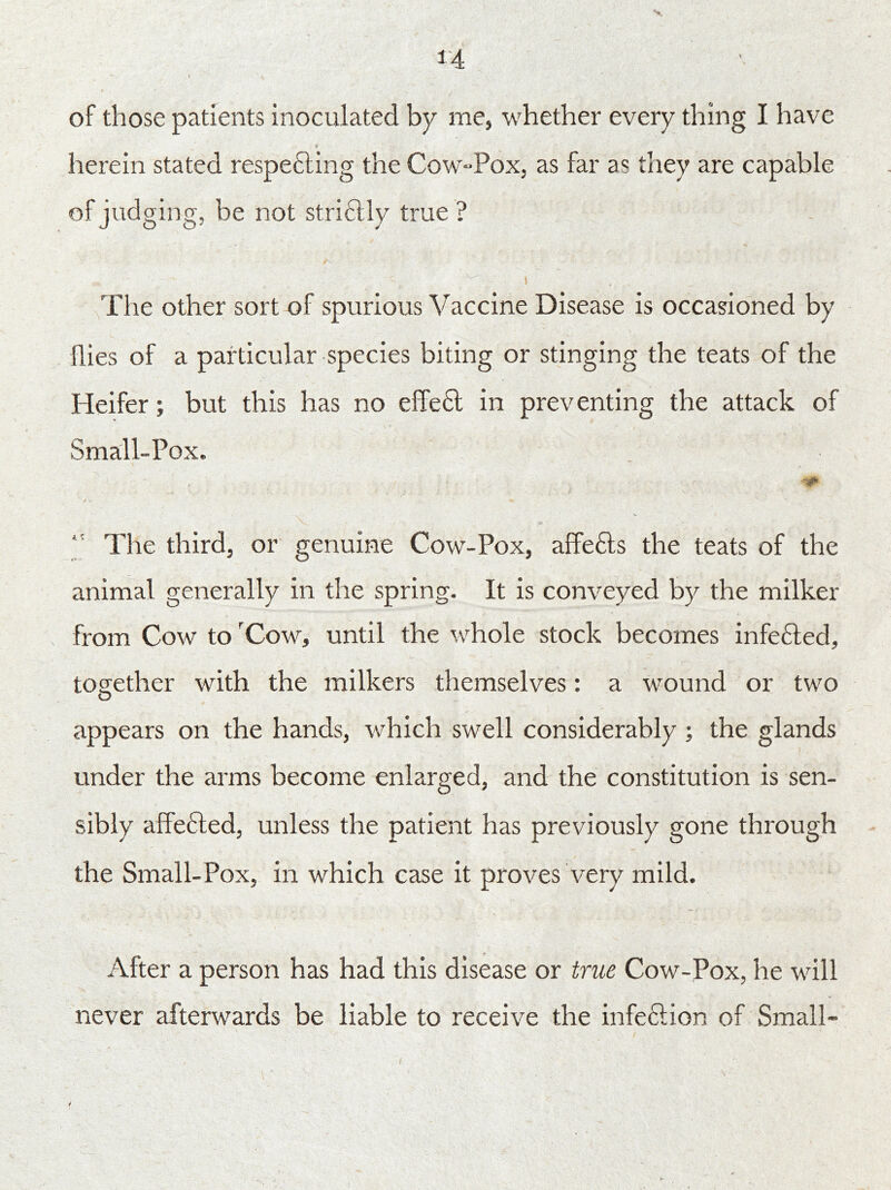 of those patients inoculated by me, whether every thing I have herein stated respe&ing the Cow-Pox, as far as they are capable of judging, be not strictly true ? The other sort of spurious Vaccine Disease is occasioned by flies of a particular species biting or stinging the teats of the Heifer; but this has no effe6l in preventing the attack of Small-Pox. 0 / •» ** The third, or genuine Cow-Pox, affe6ts the teats of the animal generally in the spring. It is conveyed by the milker from Cow to rCow, until the whole stock becomes infe&ed, together with the milkers themselves: a wound or two appears on the hands, which swell considerably ; the glands under the arms become enlarged, and the constitution is sen- sibly affe£led, unless the patient has previously gone through the Small-Pox, in which case it proves very mild. After a person has had this disease or true Cow-Pox, he will never afterwards be liable to receive the infeftion of Small-