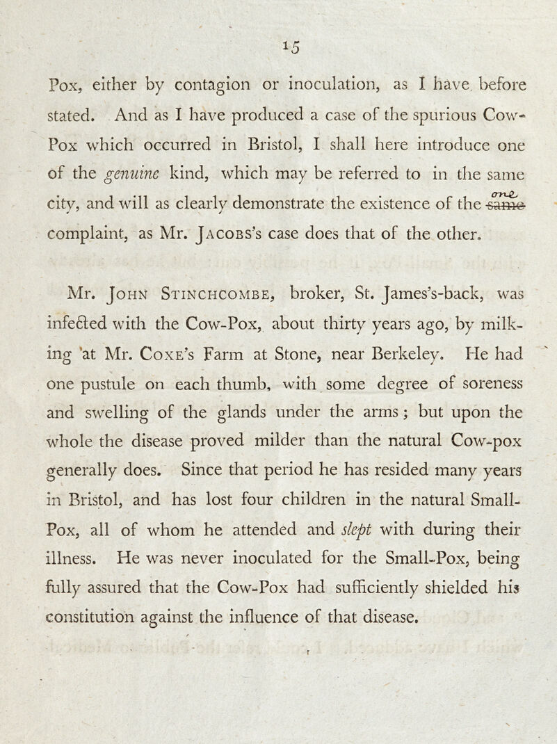 Pox, either by contagion or inoculation, as I have before stated. And as I have produced a case of the spurious Cow- Pox which occurred in Bristol, I shall here introduce one of the genuine kind, which may be referred to in the same city, and will as clearly demonstrate the existence of the -samig- complaint, as Mr. Jacobs’s case does that of the other. Mr. John Stinchcombe, broker, St. James’s-back, was infected with the Cow-Pox, about thirty years ago, by milk- ing at Mr. Coxe’s Farm at Stone, near Berkeley. He had one pustule on each thumb, with some degree of soreness and swelling of the glands under the arms; but upon the whole the disease proved milder than the natural Cow-pox generally does. Since that period he has resided many years in Bristol, and has lost four children in the natural Small- Pox, all of whom he attended and slept with during their illness. He was never inoculated for the Small-Pox, being fully assured that the Cow-Pox had sufficiently shielded his constitution against the influence of that disease.