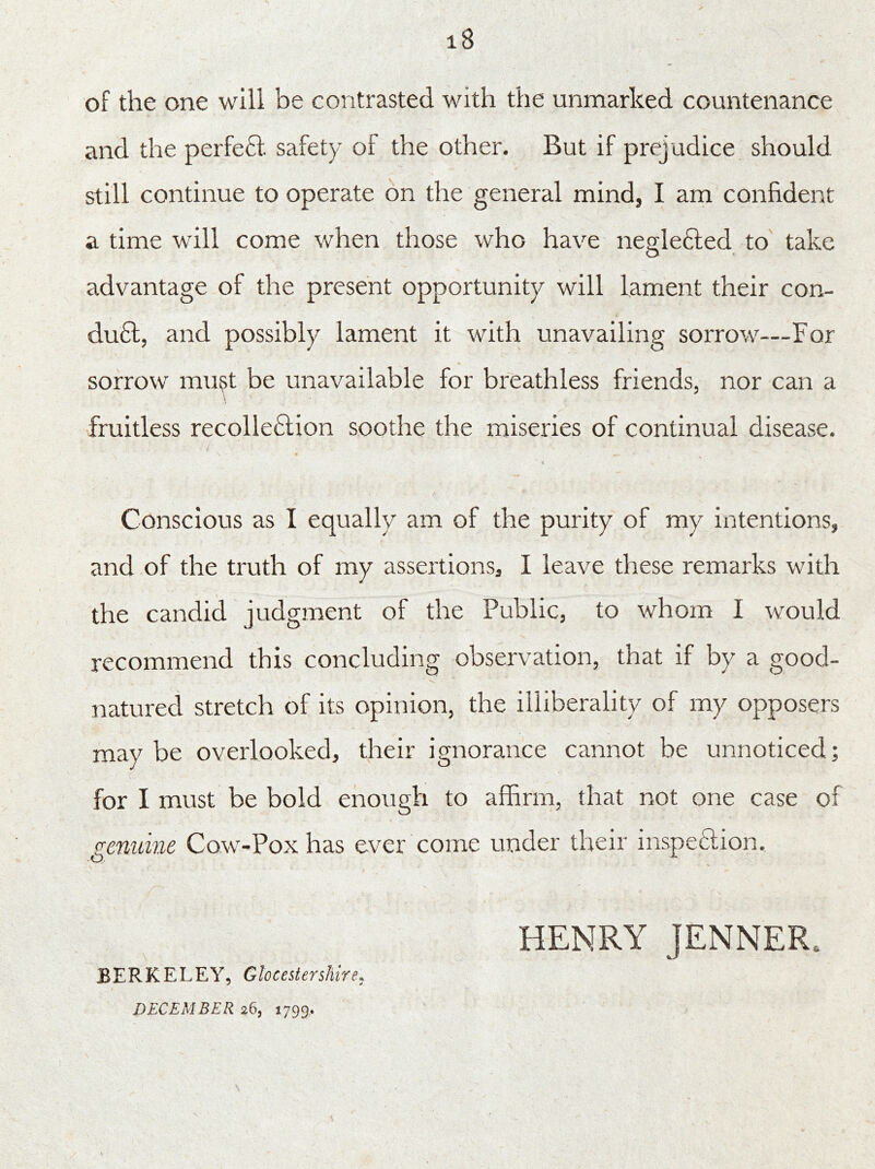 iB of the one will be contrasted with the unmarked countenance and the per feci, safety of the other. But if prejudice should still continue to operate on the general mind, I am confident a time will come when those who have neglected to take O advantage of the present opportunity will lament their con- du6t, and possibly lament it with unavailing sorrow—For sorrow must be unavailable for breathless friends, nor can a fruitless recollection soothe the miseries of continual disease. •i Conscious as I equally am of the purity of my intentions, and of the truth of my assertions, I leave these remarks with the candid judgment of the Public, to whom I would recommend this concluding observation, that if by a good- natured stretch of its opinion, the illiberality of my opposers may be overlooked, their ignorance cannot be unnoticed; for I must be bold enough to affirm, that not one case of genuine Cow-Pox has ever come under their inspection. HENRY JENNER* BERKELEY, Gloc ester shire, DECEMBER $6, 1799,