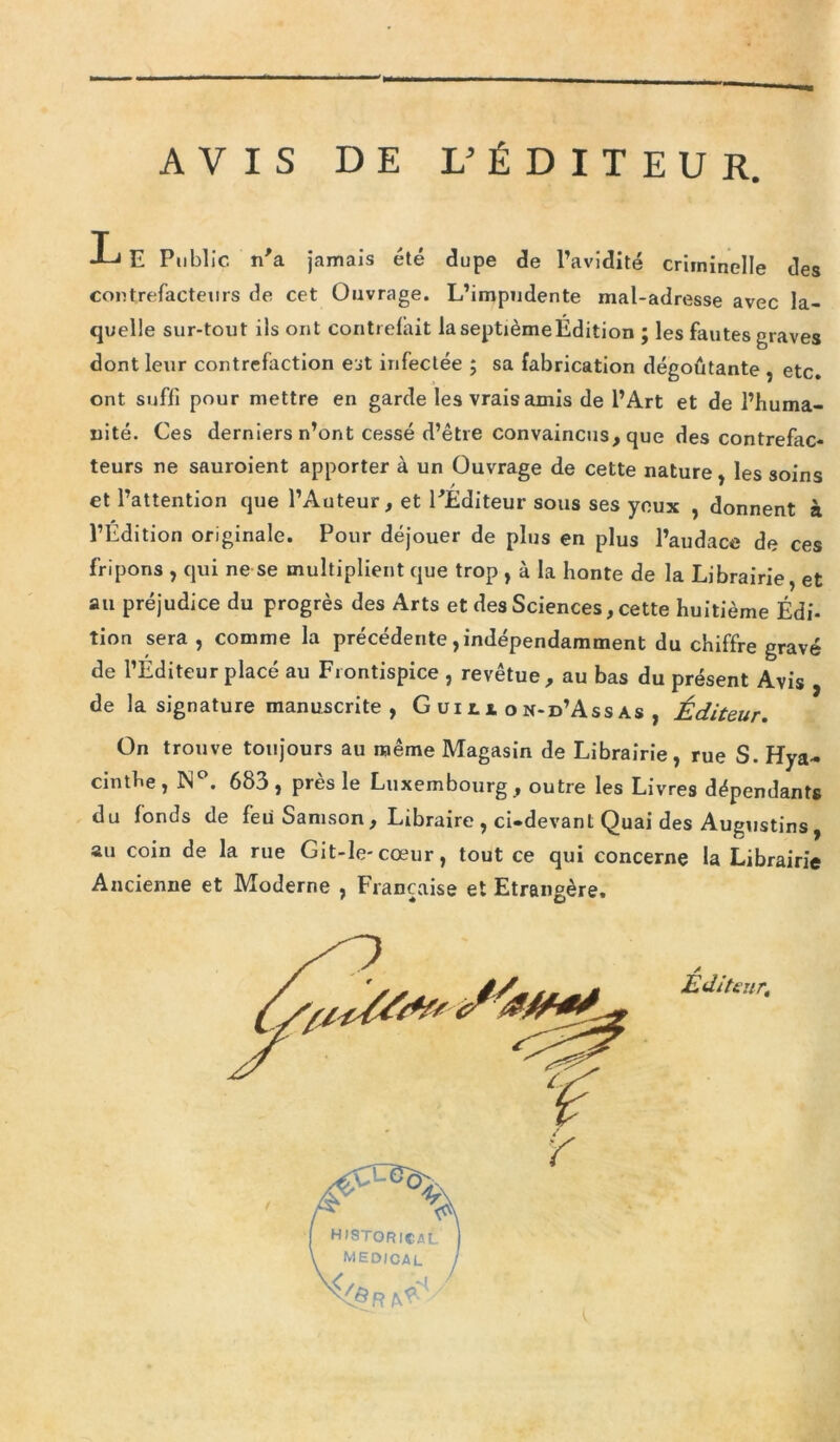 AVIS DE L’ÉDITEUR. L E Public n’a jamais été dupe de l’avidité criminelle des contrefacteurs de cet Ouvrage. L’impudente mal-adresse avec la- quelle sur-tout ils ont contrefait laseptièmeÉdition ; les fautes graves dont leur contrefaction est infectée ; sa fabrication dégoûtante , etc. ont suffi pour mettre en garde les vrais amis de l’Art et de l’huma- nité. Ces derniers n’ont cessé d’être convaincus, que des contrefac- teurs ne sauroient apporter à un Ouvrage de cette nature, les soins et l’attention que l’Auteur, et l'Éditeur sous ses yeux , donnent à l’Edition originale. Pour déjouer de plus en plus l’audace de ces fripons , qui ne se multiplient que trop , à la honte de la Librairie, et au préjudice du progrès des Arts et des Sciences, cette huitième Édi- tion sera , comme la précédente, indépendamment du chiffre gravé de l’Éditeur placé au Frontispice , revêtue, au bas du présent Avis , de la signature manuscrite, G ui l s. o n-d’Ass as , Éditeur. On trouve toujours au même Magasin de Librairie, rue S. Hya- cinthe, IN°. 683, près le Luxembourg, outre les Livres dépendants du fonds de feu Samson, Libraire , ci-devant Quai des Augustins, au coin de la rue Git-le-cœur, tout ce qui concerne la Librairie Ancienne et Moderne , Française et Etrangère. Éditeur.