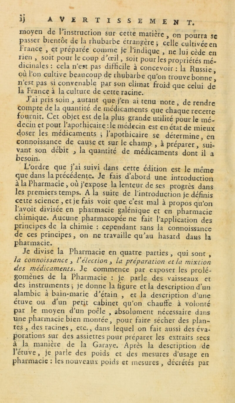moyen de l’instruction sur cette matière, on pourra sc passer bientôt de la rhubarbe étrangère ; celle cultivée en France , et préparée comme je l’indique , ne lui cède en rien , soit pour le coup d'œil, soit pour les propriétés mé- dicinales : cela n’est pas difficile à concevoir : la Russie ou l’on cultive beaucoup de rhubarbe qu’on trouve bonne * n’est pas si convenable par son climat froid que celui de la France à la culture de cette racine. J’ai pris soin , autant que j’en ai tenu note , de rendre compte de la quantité de médicaments que chaque recette fournit. Cet objet est delà plus grande utilité pour le mé- decin et pour l’apothicaire : le médecin est en état de mieux doser les médicaments ; l’apothicaire se détermine, en connoissance de cause et sur le champ , à préparer/sui- vant, son débit j la quantité de médicaments dont il a besoin. L’ordre que j’ai suivi dans cette édition est le même que dans la precedente. Je fais d abord une introduction à la Pharmacie, où j’expose la lenteur de ses progrès dans les premiers temps. A la suite de l’introduction je définis cette science , et je fais voir que c est mal à propos qu’on l avoir divisée en pharmacie galénique et en pharmacie chimique. Aucune pharmacopée ne fait l’application des principes de la chimie : cependant sans la connoissance de ces principes, on ne travaille qu’au hasard dans la pharmacie. Je divise la Pharmacie en quatre parties , qui sont , la connoissance j Vélection y la préparation et la mixtion des médicaments. Je commence par exposer les prolé- gomènes de la Pharmacie : je parle des vaisseaux et des instruments j je donne la figure et la description d’un alambic à bain-marie d’étain , et la description d’une étuve ou d un petit cabinet qu’on chauffe à volonté par le moyen d’un poêle , absolument nécessaire dans une pharmacie bien montée, pour faire sécher des plan- tes j des racines , etc., dans lequel on fait aussi des éva- porations sur des assiettes pour préparer les extraits secs à la maniéré de la Garaye. Après la description de 1 etuve, je parle des poids et des mesures d’usage en pharmacie ; les nouveaux poids et mesures , décrétés par