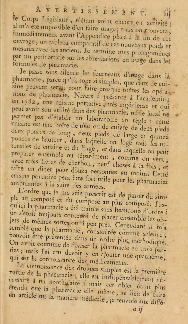 Averti  îe Ccrps Législatif, n’étant point encore en ‘activité s • a f?te ,mposstble a en faire usage; mais ou prouvera immédiatement avant l’Appendice placé à la fin de cet ouvrage, un tableau comparatif de ces nouveaux poids et liiesuies avec les anciens. Je termine mes prolégomènes pat un petit article sur les abréviations en usage dans les roi mules de pharmacie. ù Je passe sous silence les fourneaux d’image dans la pharmacie, parce qu’ils sont si simples, que ceux de cui- sine peuvent servir pour faite presque rôtîtes les opéra- ! P“armaae- Nlvers.a Présente à l’académie,' cil 1782 , une cuisine portative, très-ingénieuse et oui peut avoir son utilité dans des pharmacies ou le loca/né pesmet pas d établir un laboratoire en règle • cette cuisine est une boîte de tôle ou de cuivre de deux pieds deux pouces de long, deux pieds de larve et qmnzë pouces de hauteur, dans laquelle ou We” tous VZ tensiles de cuisine et du linge , et dans laquelle on pëiii prcpaiei ensemo.e ou séparément , comme on veut s 2r i “S SBCWS % %£•r” r1™»”. L ordre que je me suis prescrit est de • •••- ple.au composé et d composé au plus composé JUT Z 7ét^maCie a été -nsPbeatZr;,dJ S‘ Teôs de ri,OUrS C°ntemé de P!acer ensemble les ob- jfets de memes sortes ou à peu près. Cenend^nr 1 : » semblé que la pharmacie, considérée cômmè ‘ ■ * pouvoir être présentée dans un ordre bl st‘nce , S ar7r d; diviser k ™;rrp qui est la r C™ deï0',r y en a/onter une quatrième qui est la cormoissance des médicaments. ‘ partie ~pKct ôessairè A uIlTé ;,’. ' •ndrspénsablement né- *•* r b ”~”e ZZC nus t ■» -1. „.ara!e,s a ij