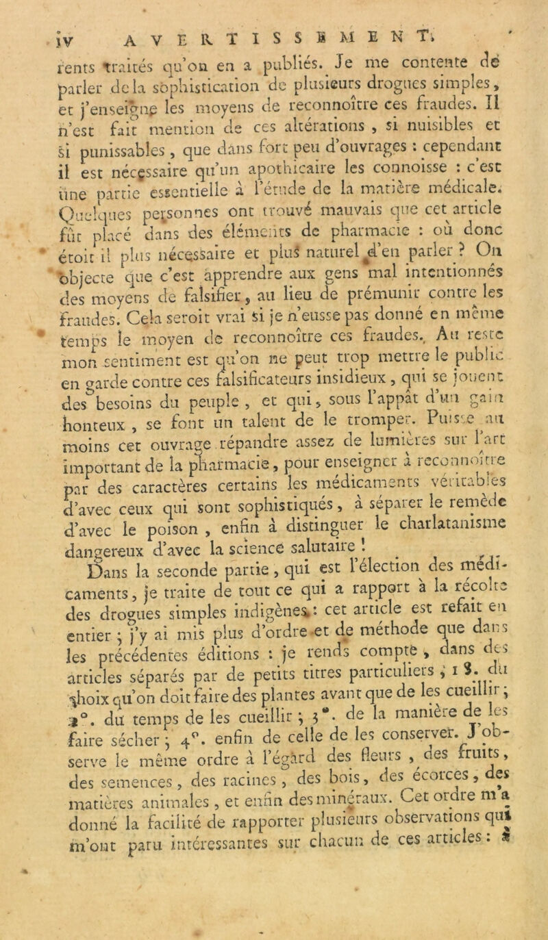 ients traités qu’on en a publies. Je me contente^ dé parler delà sophistication de plusieurs drogues simples, et j’enseigne les moyens de reconnoître ces fraudes. Il n’est fait mention de ces altérations , si nuisibles et si punissables, que dans fort peu d’ouvrages : cependant il est nécessaire qu’un apothicaire les connoisse : c’est line oarue essentielle a 1 etucle de la matière medicale. Quelques personnes ont trouvé mauvais que cet article fut placé dans des éléments de pharmacie : où donc étoic il plus nécessaire et piuS naturel #d’en parler ? On objecte que c’est apprendre aux gens mal intentionnés des moyens de falsifier, au lieu de prémunir contre les Fraudes. Cela seroit vrai si je n’eusse pas donné en même temps le moyen de reconnoître ces fraudes.. Au reste mon sentiment est qu’on ne peut trop mettre le public en earde contre ces falsificateurs insidieux, qui se jouent des besoins du peuple , et qui, sous 1 appât d un gain honteux, se font un talent de le tromper. Puisse au moins cet ouvrage répandre assez de lumières siu Part important de la pharmacie, pour enseigner a reconnoître par des caractères certains les médicaments véritables d’avec ceux qui sont sophistiqués, a sépaier le remède d’avec le poison , enfin a distinguer ie charlatanisme dangereux d’avec la science salutaire 1 _ Dans la seconde partie, qui est 1 élection des médi- caments, je traite de tout ce qui a rapport à la récolte des drogues simples indigènes,: cet article est rebut en entier ; j’y ai mis plus d’ordre et de méthode que dans les précédentes éditions : je rends compte, dans de* articles séparés par de petits titres particuliers i 3. du ÿioix qu’on doit faire des plantes avant que de les cueillir • .1°, du temps de les cueillir ; 3“. de la manière de les faire sécher 3 4°. enfin de celle de les conserver. J ob- serve le même ordre à l’égard des Heurs , ces fruits, des semences, des racines, des bois, des écorces , des matières animales , et enfin des minéraux. Cet ordre m a donné la facilité de rapporter plusieurs observations qui m’ont paru intéressantes sur chacun de ces articles : *