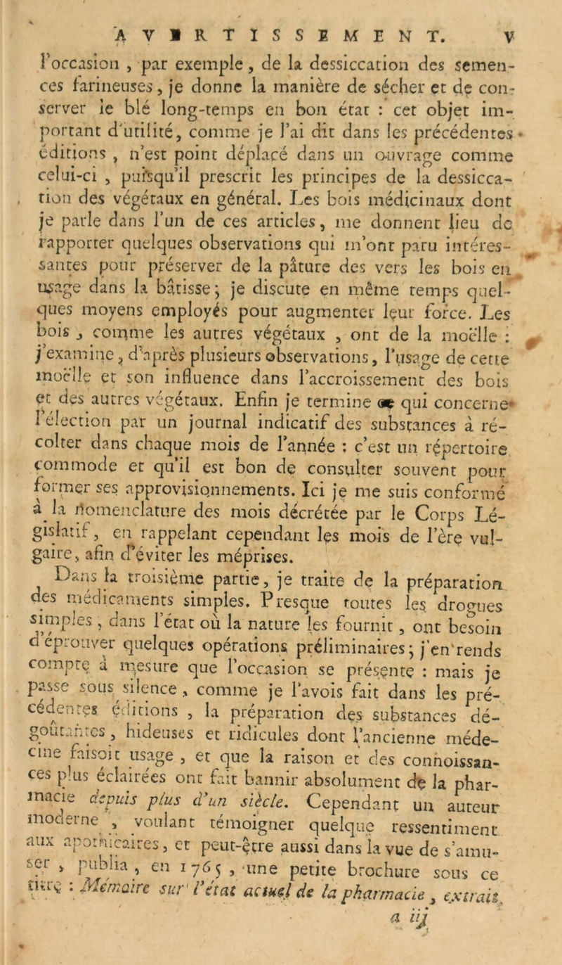 l’occasion , par exemple, de la dessiccation des semen- ces farineuses, je donne la manière de sécher et de con- server le blé long-temps en bon état : cet objet im- portant d'utilité, comme je l’ai dit dans les précédentes éditions , n’est point déplacé dans un ouvrage comme celui-ci , puisqu’il prescrit les principes de la dessicca- tion des végétaux en général. Les bois médicinaux dont je parle dans l’un de ces articles, me donnent lieu de rapporter quelques observations qui m’ont paru intéres- santes pour préserver de la pâture des vers les bois en, usage dans la bâtisse; je discute en même temps quel ques moyens employés pour augmenter lçur force. Les bois , comme les autres végétaux , ont de la moelle : j’examine, d’après plusieurs observations, l’usage de cette moelle et son influence dans l’accroissement des bois et des autres végétaux. Enfin je termine aç qui concerne* I élection par un journal indicatif des substances à ré- colter dans chaque mois de l’année : c’est un répertoire commode et qu’il est bon de consulter souvent pour former ses approvisionnements. Ici je me suis conformé à la iîbmenclature des mois décrétée par le Corps Lé- gislatif , en rappelant cependant les mois de 1ère vul- gaire, afin cféviter les méprises. Dans la troisième partie, je traite de la préparation des médicaments simples. Presque routes les drogues simples, dans l’état où la nature les fournit, ont besoin d éprouver quelques opérations préliminaires ; j’en'rends compte a tries lire que l’occasion se présente : mais je passe sous silence, comme je Pavois fait dans les pré- cédentes éditions , la préparation des substances dé- goûtantes , hideuses et ridicules dont l’ancienne méde- cine faisoit usage , et que la raison et des connoissan- ces plus éclairées ont fait bannir absolument dç la phar- macie depuis plus d'un siècle. Cependant un auteur moderne. , voulant témoigner quelque ressentiment aux apothicaires, cr peut-çtre aussi dans la vue de s’amu- ser > publia, en 1765 , une petite brochure sous ce tui v: : Mémoire sur l’état actuel de la pharmacie , extrait. a ili