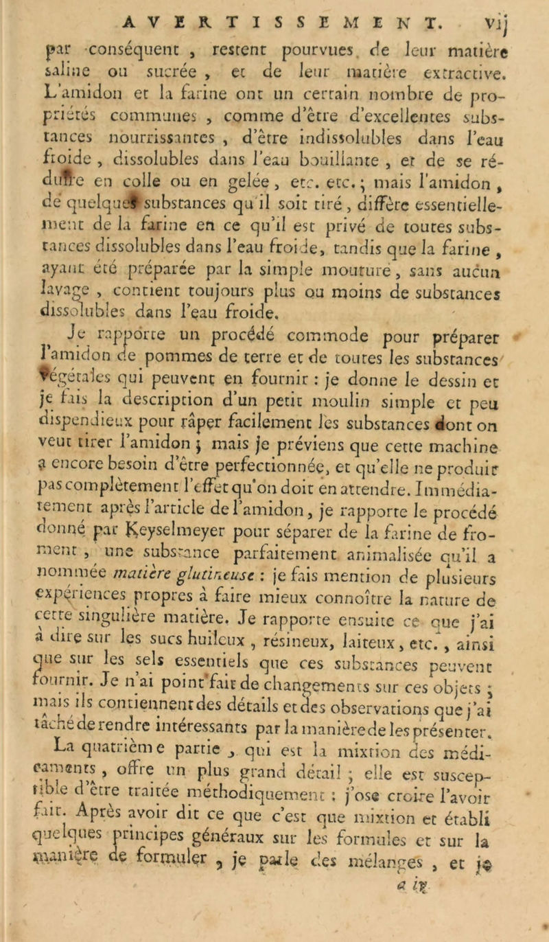 par conséquent , restent pourvues de leur matière saline ou sucrée , et de leur matière extractive. L’amidon et la farine ont un certain nombre de pro- priétés communes , comme d’être d’excellentes subs- tances nourrissantes , d’être indissolubles dans l’eau froide , dissolubles dans l’eau bouillante , et de se ré- duire en colle ou en gelée, etc. etc. ; mais l’amidon , dé quelque! substances qu il soit tiré , diffère essentielle- ment de la farine en ce qu’il est privé de toutes subs- tances dissolubles dans l’eau froide, tandis que la farine , ayant été préparée par la simple mouture, sans aucun lavage , contient toujours plus ou moins de substances dissolubles dans l’eau froide. Je rapporte un procédé commode pour préparer l’amidon de pommes de terre et de toutes les substances' végétales qui peuvent en fournir : je donne le dessin et je fais la description d’un petit moulin simple et peu dispendieux pour râper facilement les substances dont on veut tirer l’amidon j mais je préviens que cette machine ? encore besoin d être perfectionnée, et qu elle ne produis pas complètement l’effet qu’on doit en attendre. Immédia- tement après l’article de l’amidon, je rapporte le procédé donné par fÇeyselmeyer pour séparer de la farine de fro- ment , une substance parfaitement animalisée qu’il a nommée madère glutineuse : je fais mention de plusieurs expériences propres à faire mieux connoître la nature de cetre singulière matière. Je rapporte ensuite ce oue j’ai a dire sur les sucs huileux , résineux, laiteux, etc. , ainsi que sur les sels essentiels que ce s substances peuvent fournir. Je n ai point fait de changements sur ces objets * mais ils contiennent des détails et des observations que j’ai taché de rendre intéressants par la manière de les présenter. La quatrième partie > qui est la mixtion des médi- caments , offre un plus grand détail ; elle est suscep- tible d etre traitée méthodiquement : j’ose croire l’avoir fait. Après avoir dit ce que c’est que mixtion et établi quelques principes généraux sur les formules et sur la uuni fre de formuler 5 je pat le des mélanges , et jç * il?