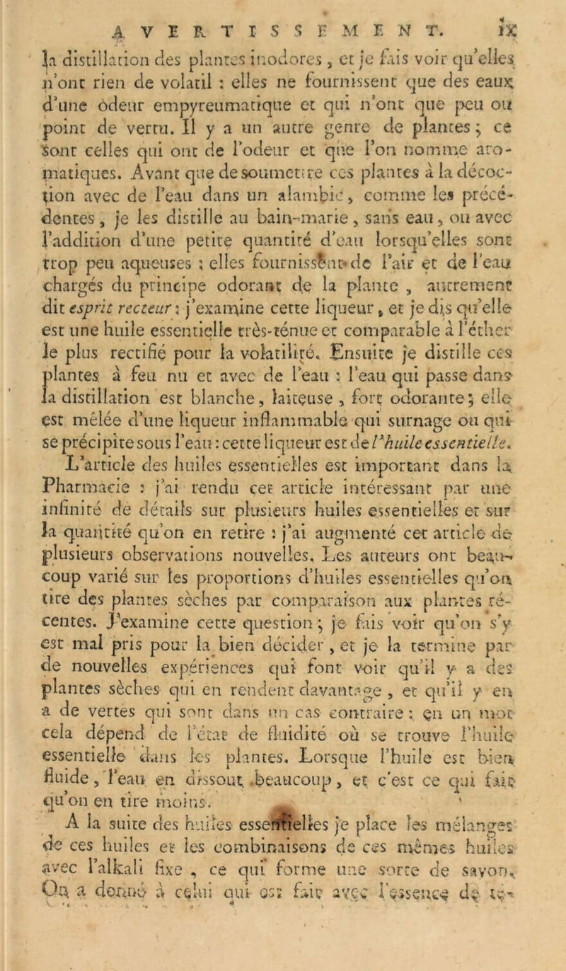]a distillation des plantes inodores , et je fais voir qu’elles, n’ont rien de volatil : elles ne fournissent que des eau£ d’une odeur empyreumattque et qui n’ont que peu ou point de vertu. Il y a un autre genre de plantes ; ce sont celles qui ont de Todeur et que l’on nomme aro- matiques. Avant que desoutnenre ces plantes à la décoc- tion avec de l’eau dans un alambic , comme les précé- dentes , je les distille au bain-marie, sans eau, ou avec l’addition d’une petite quantité d’eau lorsqu’elles sont trop peu aqueuses : elles fournisslnt*dc l’ait* et de l’eau chargés du principe odorant de la plante , autrement dit esprit recteur : j'examine cette liqueur» et je dis qu’elle est une huile essentielle très-ténue et comparable à l’éther le plus rectifié pour la volatilité. Ensuite je distille ces plantes à feu nu et avec de l’eau : l’eau qui passe dans la distillation est blanche, laiteuse , fort odorante; elle est mêlée d’une liqueur inflammable qui surnage ou qui se précipite sous l’eau : cette liqueur est&tlxhuile essentielle. L’article cîes huiles essentielles est important dans la, Pharmacie : j’ai rendu cet article intéressant par une infinité de détails sur plusieurs huiles essentielles et sur la quantité qu’on en retire : j’ai augmenté cet article de- plusieurs observations nouvelles. Les auteurs ont beau- coup varié sur les proportions d’huiles essentielles qa’ou tire des plantes sèches par comparaison aux plantes ré- centes. J'examine cette question; je fais voir qu’on s’y est mal pris pour la bien décider, et je la termine par de nouvelles expériences qui font voir qu’il y a des plantes sèches qui en rendent davantage , et qu’il y en a de vertes qui sont dans un cas contraire en un mot cela dépend de l’etat de fluidité où se trouve l’huile essentielle dans les plantes. Lorsque l’huile est bien fluide,'l’eau en dissout, .beaucoup, et c’est ce qui fait- qu’on en tire moins. ' ' A la suite des huiles essentielles je place les mélanges de ces huiles et* les combinaisons de ces mêmes huiles avec l’alkali fixe , ce qui forme une sorte de savon., Q$ a donné à celui oui os; fidc avec Içsseuc-* dç ty- V . •. , ■ * , ' ■ .