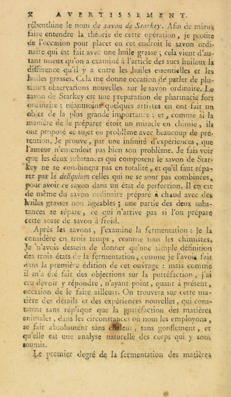 îéïbenthinç le nom de savon de Starkty. Afin de mieux taire entendre la théorie de certe opération, je profite «ie T occasion pour placer en cet endroit le savon ordi- naire qui est tait avec une huile grasse \ cela vient d’au- tant mieux qu’on a examiné à l’article des sucs huileux la dtfr érence qu’il y a entre les Jiuües essentielles et les h-des grasses. Cela me donne occasion de parler de plu- sieurs observations nouvelles sur le savon ordinaire. Le savon de Starkey est une préparation de pharmacie fort ordinaire : néanmoins*quelques artistes en ont fait un ohlet de la plus grande importance ; etcomme si la manière de le préparer étoit un miracle tn chimie , ils ont proposé «e sujet en problème avec beaucoup de pré* tentîon, je prouve, par une infinité d’expériences, que Fauteur n’emendoit pas bien son problème. Je fais voir que les deux substances qui composent le savon de Star- tey ne se combinent pas en rotaliré , et qu’il faut sépa- rer par le éeliquium celles qui ne se sont pas combinées % pour avoir ce say-on dans un état de perfection. Il en esr de meme du savon ordinaire préparé à chaud avec des fc’JÜes grasses non figeables ; une partie des deux subs- tances se sépare, ce qui n’arrive pas si l’on prépare? cette sorte de savon à froid. Après les savons , j’examine la fermentation : je la considère en trois temps , comme tous les chimistes. Je n’avois dessein de donner qu’une simple définition des trois états ce la fermentation, comme je l’avoi* fait ■oms ki première édition de cet ouvrage : mais comme il m’a é.é fait des objections sur la putréfaction , j’ai cru devoir y répondre , n’ayant point, quant à présentv occasion de le faire aiiieuis. On trouvera sujr cetrc ma- tière des détails et des expériences nouvelles, qui cons- tatent sans réplique que la putréfaction des matières animales, dans les circonstances où nous les employons y se ^ n t c absolument sans cRàleur, sans gonflement, et qu’elle est une analyse naturelle des corps qui v soin, fournis. Le premier degré de la fermentation des mauèrç»
