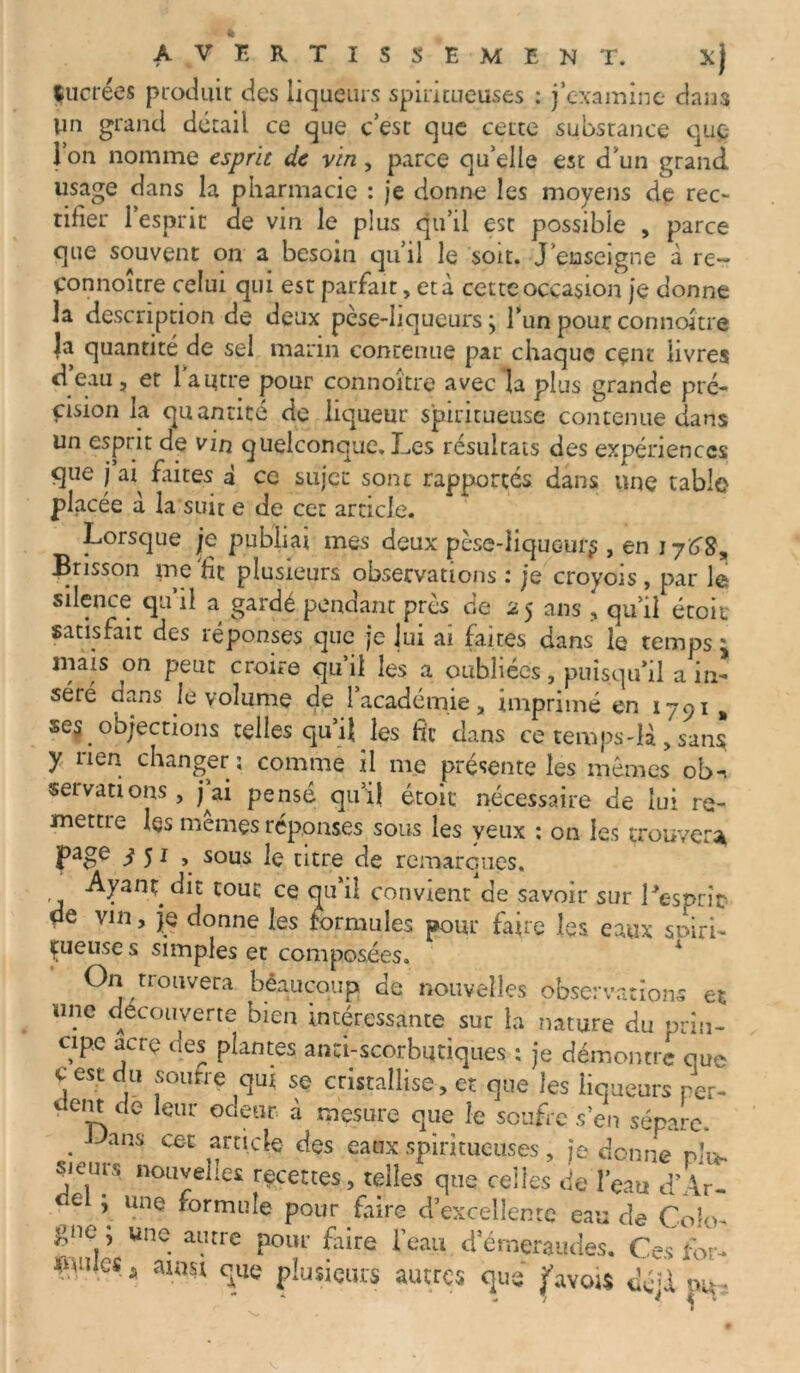 AVERTISSEMENT. xj Çucrées produit des liqueurs spiritueuses : j’examine dans Vin grand détail ce que c’est que cette substance que- l’on nomme esprit de vin, parce qu’elle est d’un grand usage dans la pharmacie : je donne les moyens de rec- tifier l’esprit de vin le plus qu’il est possible , parce que souvent on a besoin qu’il le soit. J’enseigne à re~ Connoitre celui qui est parfait, et à cette occasion je donne la description de deux pèse-liqueurs ; l’un pour connoitre la quantité de sel marin contenue par chaque cçnt livres d eau , et 1 autre pour connoître avec la plus grande pré- cision la quantité de liqueur spiritueuse contenue dans un esprit de vin quelconque. Les résultats des expériences que j ai^ faites à ce sujet sont rapportés dans une table placée à la suit e de cet article. Lorsque je publiai mes deux pèse-liqueur^ , en i Brisson me fit plusieurs observations : je croyoïs, par le silence qu il a gardé pendant près de 25 ans , qu’il étoii satisfait des réponses que je lui ai faites dans le temps ^ mais on peut croire qu’il les a oubliées, puisqu’il a in- séré dans le volume de l’académie, imprimé en 1791 , se$ objections telles qu’il les fit dans ce temps-là, sans Y nen changer; comme il me présente les mêmes ob^ servations, j’ai pensé qu’il étoit nécessaire de lui re- mettre les mêmes réponses sous les yeux : on les trouver* page / 51 , sous le titre de remarques. dit tout ce qu’il convient de savoir sur l'esprit* de vin, je donne les formules pour faire les eaux spiri- çueuse s simples et composées. On trouvera béauçqup de nouvelles observations et une découverte bien intéressante sur la nature du prin- cipe acre des plantes anti-scorbutiques : je démontre que c est du soufre qui se cristallise, et que les liqueurs per- em de leur odeur à mesure que le soufre s’en sépare. • Jans cec *rncte des eaux spiritueuses, je donne plu» sieurs nouvelles recettes, telles que celles de l’eau d’Ar- e ’ Uile ^orrnuîe pour faire d’excellente eau de Colo- gne; une autre pour Lire beau d’émeraudes. Ces for- - cxnii plusieurs autres que favou déU tu**