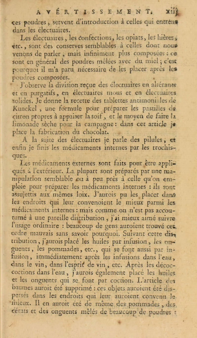 ces poudres * servent d’introduction à celles qui entrons dans les électuaires. Les électuaires, les Confections, les opiars, les bières, -etc., sont des conserves semblables à celles dont nous venons de parler , mais infiniment plus composées : ce sont en général des poudres mélées avec du. miel ; c esc pourquoi il m’a paru nécessaire de les placer après le» poudres composées. J’observe la division reçue des électuaires en altérants et en purgatifs, en électuaires mous et en électuaires solides. Je donne la recette des tablettes antimoniales dé Kunckel , une formule pour préparer les pastilles de citron propres à appaher la soif et le moyen de faire îa limonade sèche pour la campagne : dans cet article je place la fabrication du chocolat» A la suite des électuaires je parle des pilules, et enfin je finis les médicaments internes par les trochîs- ques. Les médicaments externes sont faits pour être appli- qués à l’extérieur. La plupart sont préparés par une ma- nipulation semblable ou à peu près à celle qu’on em- ploie pour préparer les médicaments internes : ils sont: assujettis aux memes loix. J’aurois pu les placer dans les endroits qui leur convenoient le mieux parmi les médicaments internes : mais comme on n’est pas accou- tumé à une pareille distribution , j’ai mieux aimé suivre l’usage ordinaire : beaucoup de gens auroient trouvé cet, ordre mauvais sans savoir pourquoi. Suivant cette dis^ tribution, j’aurois placé les huiles par infusion , les on- guents , les pommades, etc., qui se font aussi par in- fusion , immédiatement après les infusions dans l’eau, dans le vin, dans l’esprit? de vin , etc. Après les décoc- coctions dans l’eau , j’aurois également placé les huiles et les onguents qui se. font par cochon. L’article des baumes auroit été Supprimé : ces objets auroient été dis- persés dans les endroits qui leur auroient convenu le mieux. Il en auroit été de même des pommades , des dérats et des onguents mêlés de beaucoup de poudres ?