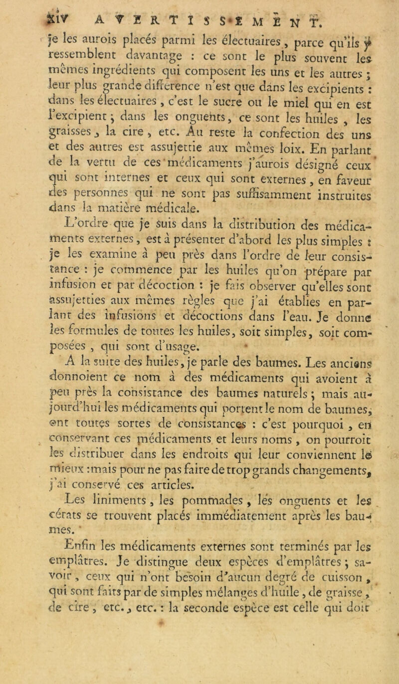 Je les aurois placés parmi les électuaires, parce qu'ils ÿ ressemblent davantage : ce sont le plus souvent les memes ingrédients qui composent les uns et les autres ; leur plus grande différence n’est que dans les excipients : dans les électuaires, c’est le sucre ou le miel qui en est l’excipient j dans les onguents, ce sont les huiles , les graisses la cire , etc. Au reste la confection des uns et des autres est assujettie aux mêmes loix. En parlant de la vertu de ces médicaments j’aurois désigné ceux qui sont internes et ceux qui sont externes, en faveur des personnes qui ne sont pas suffisamment instruites dans la matière médicale. L’ordre que je suis dans la distribution des médica- ments externes, est à présenter d’abord les plus simples : je les examine à peu près dans l’ordre de leur consis- tance : je commence par les huiles qu’on prépare par infusion et par décoction : je fais observer qu’elles sont assujetties aux mêmes règles que j’ai établies en par- lant des infusions et décoctions dans l’eau. Je donne les formules de toutes les huiles, soit simples, soit com- posées , qui sont d’usage. A la suite des huiles, je parle des baumes. Les anciens donnoient ce nom à des médicaments qui avoient à peu près la consistance des baumes naturels ; mais au- jourd’hui les médicaments qui portent le nom de baumes, @nt toutes sortes de consistances : c’est pourquoi , en conservant ces médicaments et leurs noms, on pourroit les distribuer dans les endroits qui leur conviennent 1© mieux :mais pour ne pas faire de trop grands changements, j’ai conservé ces articles. Les liniments, les pommades, lés onguents et les cérats se trouvent placés immédiatement après les bau-* mes. * Enfin les médicaments externes sont terminés par les emplâtres. Je distingue deux espèces d’emplâtres} sa- voir , ceux qui n’ont besoin d'aucun degré de cuisson , qui sont faits par de simples mélanges d’huile, de graisse , de cire , etc., etc. : la seconde espèce est celle qui doit: