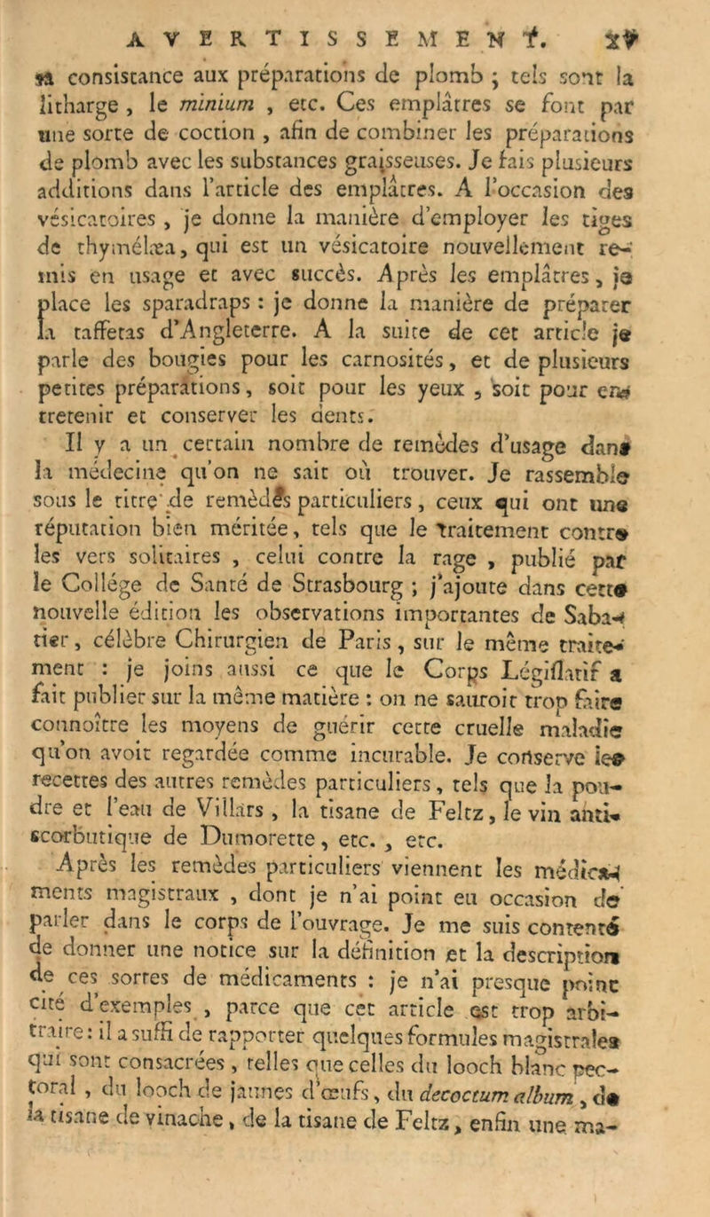 si consistance aux préparations de plomb ; tels sont !a litharge , le minium , etc. Ces emplâtres se font par «ne sorte de coction , afin de combiner les préparations de plomb avec les substances graisseuses. Je fais plusieurs additions dans l’article des emplâtres. A l’occasion des vésicatoires , je donne la manière d’employer les tiges de thymélæa, qui est un vésicatoire nouvellement re- mis en usage ec avec succès. Après les emplâtres, |q fâaee les sparadraps : je donne la manière de préparer i taffetas d’Angleterre. A la suite de cet article je parle des bougies pour les carnosités, et de plusieurs petites préparations, soit pour les yeux , soit pour en» (retenir et conserver les dents. II y a un certain nombre de remèdes d’usage dant la médecine qu’on ne sait ou trouver. Je rassemble sous le titre .de remèdes particuliers, ceux qui ont une réputation bien méritée, tels que le Traitement contr» les vers solitaires , celui contre la rage , publié paf le Collège de Santé de Strasbourg ; j’ajoute dans cett* nouvelle édition les observations importantes de Saba-* tier, célèbre Chirurgien de Paris, sur le même traite*' ment : je joins aussi ce que le Corps Légiflatif a fait publier sur la même matière : on ne sauroit trop faire connoître les moyens de guérir cetre cruelle maladie qu’on avoir regardée comme incurable. Je conserve le# recettes des autres remèdes particuliers, tels que la pou- dre et l’eau de Villàrs , la tisane de Feltz, le vin anti- scorbutique de Dumorette, etc. , etc. Après les remèdes particuliers viennent les médfiaM ments magistraux , dont je n’ai point eu occasion de parler dans le corps de l’ouvrage. Je me suis contenté de donner une notice sur la définition et la description de ces sortes de médicaments : je n’ai presque point cité d’exemples , parce que cet article est trop arbi- traire : il a suffi de rapporter quelques formules magistrale* qui sont consacrées , telles mie celles du looch blanc pec- toral , du looch de jaunes d’œufs, dn décoction album , «• *a tisane de vinache » de la tisane de Feltz, enfin une. ma-