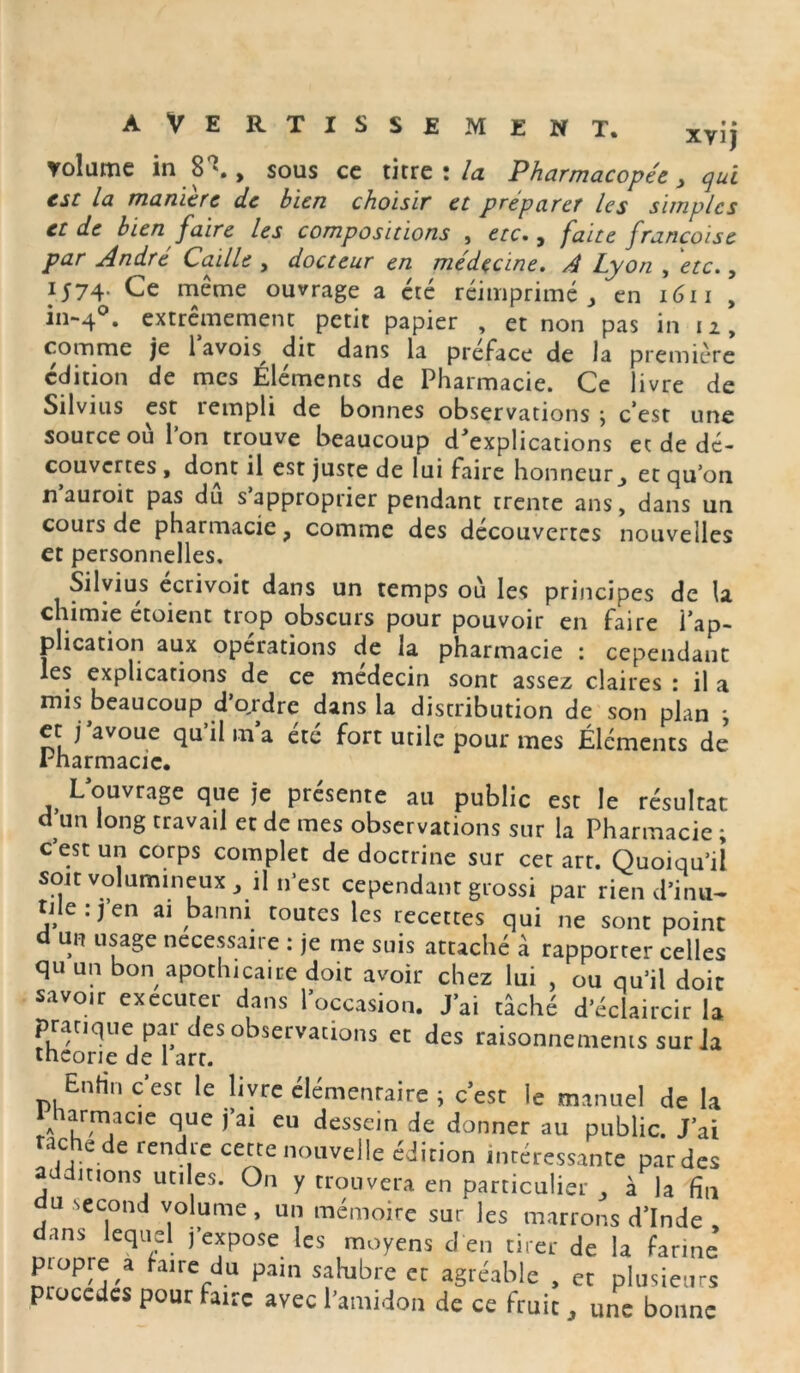 xvij volume in , sous ce titre : la Pharmacopée, qui esc la manière de bien choisir et préparer les simples et de bien faire les compositions , etc., faite francoise par André Caille , docteur en médecine. A Lyon , etc., 1574. Ce même ouvrage a été réimprimé, en 1611 , in-4°* extrêmement petit papier , et non pas in 12, comme je l’avoh dit dans la préface de la première édition de mes Éléments de Pharmacie. Ce livre de Si 1 v111 s est îempli de bonnes observations j c’est une source où l’on trouve beaucoup d'explications et de dé- couvertes , dont il est juste de lui faire honneur_, et qu’on n’auroit pas dû s’approprier pendant trente ans, dans un cours de pharmacie, comme des découvertes nouvelles et personnelles, Silvius écrivoit dans un temps où les principes de la chimie étoient trop obscurs pour pouvoir en faire l’ap- plication aux opérations de la pharmacie : cependant les explications de ce médecin sont assez claires : il a mis beaucoup d’ordre dans la distribution de son plan ; et j’avoue qu’il ma été fort utile pour mes Éléments de Pharmacie. L’ouvrage que je présente au public est le résultat d’un long travail et de mes observations sur la Pharmacie ; cest un corps complet de doctrine sur cet art. Quoiqu’il soit volumineux, il n’est cependant grossi par rien d’inu- tileijen ai banni toutes les recettes qui ne sont point d un usage necessaire : je me suis attaché à rapporter celles qu un bon apothicaire doit avoir chez lui , ou qu’il doit savo.r exécuter dans l’occasion. J’ai tâché d’éclaircir la pratique par des observations et des raisonnements sur ia théorie de 1 art. Enfin c est le livre élémentaire ; c’est le manuel de la 1 arma ci e que j’ai eu dessein de donner au public. J’ai tache de rendre cette nouvelle édition intéressante par des additions utiles. On y trouvera en particulier , à la fin u second volume, un mémoire sur les marrons d’Inde , dans lequel j expose les moyens d en tirer de la farine piopre a faire du pain salubre et agréable , et plusieurs ptoccdes pour faire avec l’amidon de ce fruit, une bonne