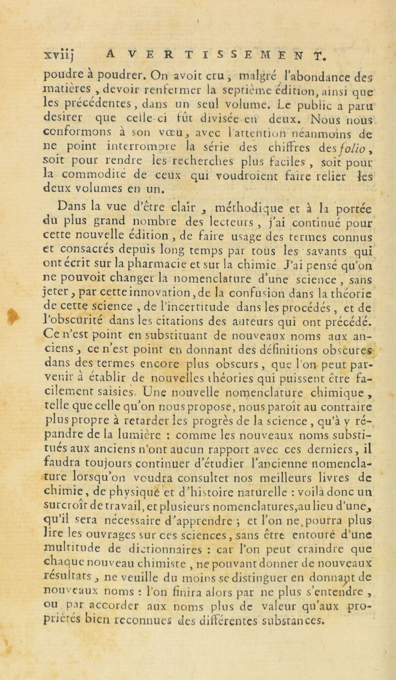 XVÜJ A VER TISSE MENT. poudre à poudrer. On avoir cru , malgré l’abondance des matières , devoir renfermer la septième édition, ainsi que les précédentes , dans un seul volume. Le public a paru desirer que celle ci fut divisée en deux. Nous nous conformons à son vœu, avec 1 attention néanmoins de ne point interrompre la série des chiffres des folio* soit pour rendre les recherches plus faciles , soit pour la commodité de ceux qui voudroient faire relier les deux volumes en un. Dans la vue d’être clair méthodique et à la portée du plus grand nombre des lecteurs , j’ai continué pour cette nouvelle édition , de faire usage des termes connus et consacrés depuis long temps par tous les savants qui ont écrit sur la pharmacie et sur la chimie J’ai pensé qu’on ne pouvoir changer la nomenclature d’une science , sans jeter ^ par cette innovation, de la confusion dans la théorie de cette science , de l’incertitude dans les procédés, et de l’obscurité dans les citations des auteurs qui ont précédé. Ce n’est point en substituant de nouveaux noms aux an- ciens ^ ce n est point en donnant des définitions obscures dans des termes encore plus obscurs, que l'on peut par- venir a établir de nouvelles théories qui puissent être fa- cilement saisies. Une nouvelle nomenclature chimique , telle que celle qu’on nous propose, nous paroit au contraire plus propre à retarder les progrès de la science , qu’à y ré- pandre de la lumière : comme les nouveaux noms substi- tues aux anciens n’ont aucun rapport avec ces derniers, il faudra toujours continuer d’étudier l’ancienne nomencla- ture lorsqu’on voudra consulter nos meilleurs livres de chimie, de physiqué et d’histoire naturelle : voila donc un surcroît de travail, et plusieurs nomenclatures,au lieu d’une^ qu’il sera nécessaire d’apprendre } et l’on ne,pourra plus lire les ouvrages sur ces sciences, sans être entouré d’une multitude de dictionnaires : car l’on peut craindre que chaque nouveau chimiste , ne pouvant donner de nouveaux résultats j ne veuille du moins se distinguer en donnant de nouveaux noms : l’on finira alors par ne plus s’entendre » ou par accorder aux noms plus de valeur qu’aux pro- priétés bien reconnues des différentes substances.