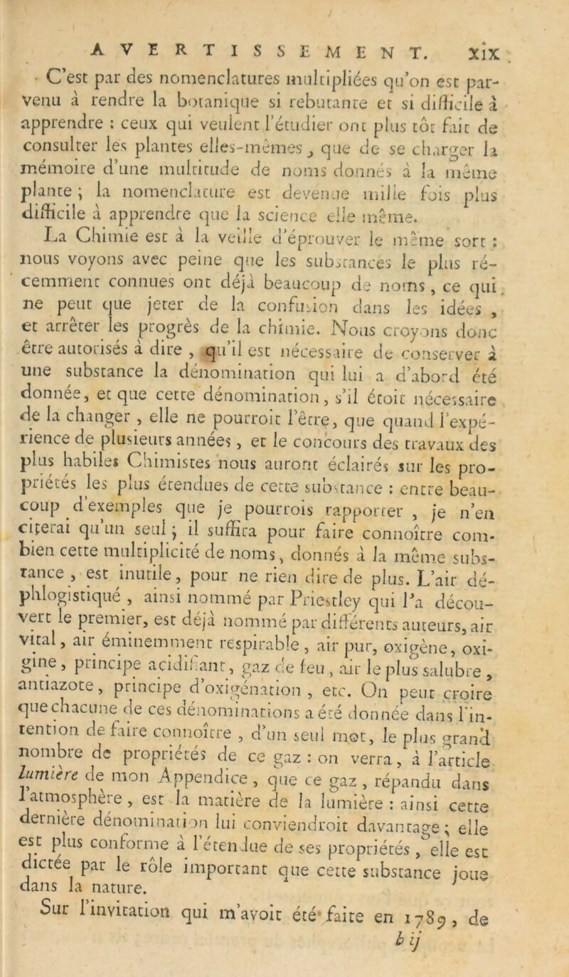 / AVERTISSEMENT. XlX C’est par des nomenclatures multipliées qu’on est par- venu à rendre la botanique si rebutante et si difficile à apprendre : ceux qui veulent l’étudier ont plus tôt fait de consulter les plantes elles-mêmes, que de se charger la mémoire d’une multitude de noms donnés à la même plante; la nomenclature est devenue mille fois plus difficile à apprendre que la science elle même. La Chimie est a la veille d éprouver le même sort : nous voyons avec peine que les substances le plus ré- cemment connues ont déjà beaucoup de noms, ce qui. ne peut que jeter de la confusion dans les idées , et arrêter les progrès de la chimie. Nous croyons donc eue autoiisés a due , qu il est necessaire de conserver à une substance la dénomination qui lui a d abord été donnée, et que cette dénomination, s il étoit nécessaire de la changer , elle ne pourroit l’être, que quand l’expé- îience de plusieurs années, et le concours des travaux des plus habiles Cmmistes nous auront éclairés sur les pro- priétés les plus étendues de cette substance : entre beau- coup d’exemples que je pourrois rapporter , je n’en citerai qu un seul ; il suffira pour faire connoîrre com- bien cette multiplicité de noms, donnés à la même subs- tance , est inutile, pour ne rien dire de plus. L’air dé- phlogistiqué , ainsi nommé par Priestley qui Pa décou- vert le premier, est déjà nommé par différents auteurs, air vital, air éminemment respirable , air pur, oxigène, oxî- gme, principe acidil ant, gaz de feu, air le plus salubre , antiazote, principe d’oxigénation , etc. On peut croire que chacune^ de ces dénominations a été donnée dans l'in- tention de faire connoîrre , d’un seul mot, le plus uran’d nombre de propriétés de ce gaz : on verra, à l’article lumière de mon Appendice, que ce gaz , répandu dans 1 atmosphère , est la matière de la lumière : ainsi cette dernière dénomination lui conviendroit davantage; elle est puis conforme a 1 etendue de ses propriétés , elle esc dictee par le rôle important que cette substance joue dans la nature. ' Sur 1 invitation qui m’avoir été*faite en 1789, de h ij