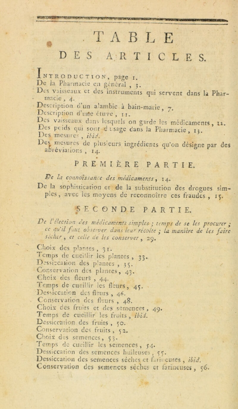 <»r w «jm T A B L E DES A. R T I C L E S. I NTRODUCTION, page i. De la Pharmacie en général , 3. Des vaisseaux et des instruments qui servent dans la Phar- macie , 4. Description o un alambic à bain-marie, y. Description d’une étuve , n. lAs vaisseaux dans lesquels on garde les médicaments, 11. Des poids qui sont d usage dans la Pharmacie, 13. Des mesures , ibid. Des mesures de plusieurs ingrédients qu’on désigne par des abrévianor.s , 14. •- PREMIÈRE PARTIE. &e la connaissance des médicaments , 14. De la sophistication et de la substitution des drogues sim- ples, avec les moyens de reconnoître ces fraudes , 15. SECONDE PARTIE. De l élection ces médicaments simples ; temps de se les procurer ; te qu il faut, observer dans leur recolle • ta manière de les faire sécher , et celle de les conserver , 29. Choix des plantes, 31. Temps de cueillir les plantes , 33. Dessiccation des plantes, 33. Conservation des plantes, 43. Choix des fleurs , 44. Temps de cueillir les flèurs , 43. Dessiccation des fleurs , 46. Conservation des fleurs , 48. Choix des fruits et des semences, 49. Temps de cueillir les fruits, ibid. Dessiccation des fruits , 30. Conservation des fruits, 32. Ch oix drs semences, 33. Temps de cueillir les semences, 54. Dessiccation des semences huileuses, 33. Dessiccation des semences sèches et farineuses , ibid. Conservation des semences sèches et farineuses, 56.