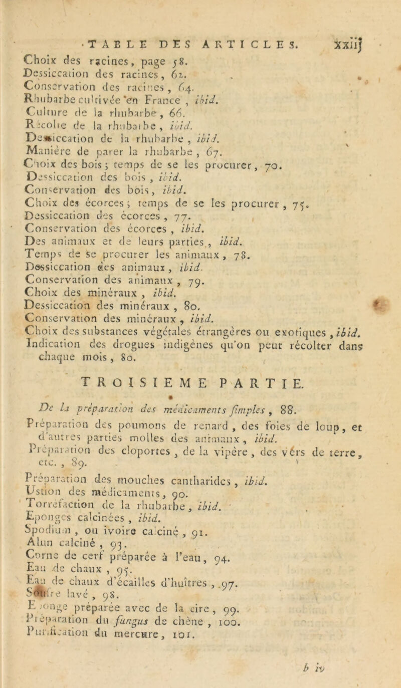 •TABLE DES ARTICLES. XXlij Choix des racines, page ;8. Dessiccation des racines, 6z. . , Conservation des racines, 64. Rhubarbe cultivée *en France, ibid. Culnire de la rhubarbe , 66. Récoire de la rhuboibe, ibid. Dei nccation de la rhubarbe , Ibid. Manière de parer la rhubarbe , 67. Choix des bois; temps de se les orocurer, 70. De ssiccation des bois , n id. Conservation des bois, ibid. Choix clés écorces; temps de se les procurer, 75. Dessiccation des écorces , 77. Conservation des écorces , ibid. Des animaux et de leurs parties., ibid. Temps de se procurer les animaux, 78. Dessiccation des animaux , ibid. Conservation des animaux , 79. Choix des minéraux , ibid. Dessiccation des minéraux , 80. Conservation des minéraux , ibid. Choix des substances végétales étrangères ou exotiques , ibid. Indication des drogues indigènes qu’on peut récolter dans chaque mois , 80. TROISIEME PARTIE. De h préparation des médicaments Jimpies , 88. Préparation des poumons de renard, des foies de loup, et d autres parties molles des animaux, ibid. Préparation des cloportes , de la vipère, des vérs de terre, etc. , 89. ' Préparation des mouches cantharides , ibid. V'stion des médicaments, 90. Torréfaction de la rhubarbe, ibid. Eponges calcinées , ibid. Spodium , ou ivoire ca'ciné , 91. Alun calciné , 93. Corne de cerf préparée à l’eau, 94. Eau de chaux , 93. Eau de chaux d’écaillcs d’huîtres , .97. b<#t.re lavé , 98. Eponge préparée avec de la cire, 99. Pi opération du fungus de chêne , 100. Purification du mercure, 101. b h