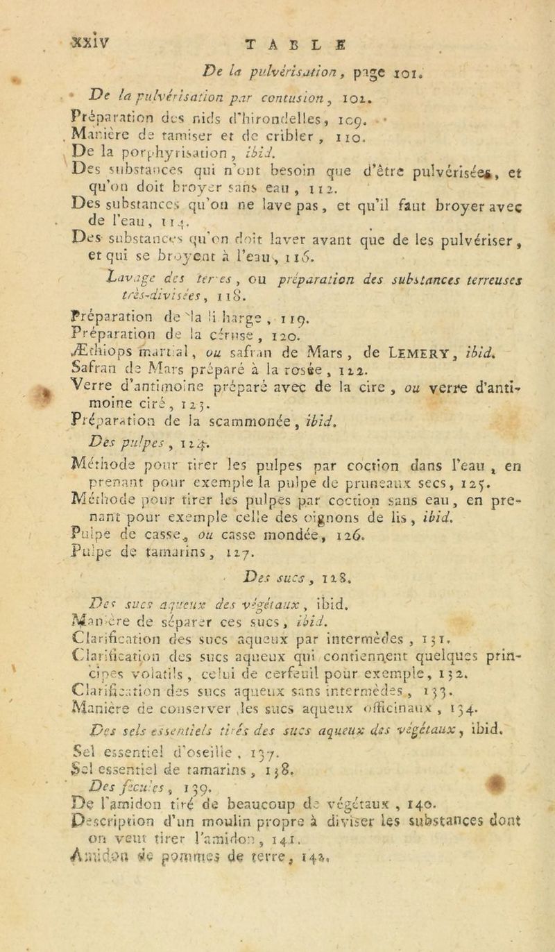 De la pulvérisation, pige ioi. • De la pulvérisation par contusion 3 101. Préparation des nids d'hirondelles, 109. Manière de tamiser et de cribler, iio. De la porphyrisation , ibid. Des substances qui n'ont besoin que d’être pulvérisée*, et qu’on doit broyer sans eau, ira. Des substances qu'on ne lave pas, et qu’il faut broyer avec de l’eau , u De s substances qu’on doit laver avant que de les pulvériser, et qui se broyent à l’eau, u 6. Lavage des teres , ou préparation des substances terreuses trés-divisées, n8. Préparation de'la !i.barge , 119. Préparation de la cfruse , 120. Æthiops martial, ou safran de Mars, de Lemery, ibid. Safran de Mars préparé à la rosée , 12.2. Verre d’antimoine préparé avec de la cire , ou verre d’anti- moine ciré ,125. Préparation de la scammonée, ibid. Des pulpes , 124. Méthode pour tirer les pulpes par coction dans l’eau x en prenant pour exemple la pulpe de pruneaux secs, 125. Méthode pour tirer les pulpes par coction sans eau, en pre- nant pour exemple celle des oignons de lis, ibid. Pulpe de casse„ ou casse mondée, 126. Pulpe de tamarins, 117. Des sucs, 128, Def sucs aqueux des végétaux, ibid. Manière de séparer ces sucs, ibid. Clarification des sucs aqueux par intermèdes, 131. Clarification des sucs aqueux qui contiennent quelques prin- cipes volatils, celui de cerfeuil pour exemple, 132. Clarification des sucs aqueux sans intermèdes., 133. Manière de conserver les sucs aqueux officinaux , 134. Des sels essentiels tirés des sucs aqueux des végétaux, ibid. Sel essentiel d’oseille . 137. Sel essentiel de tamarins , 138. Des fécules, 139. De l'amidon tiré de beaucoup de végétaux , 140. Description d’un moulin propre à diviser les substances dont on vent tirer l'amidon, 141. À mi d.o u de pommes de terre, 14a,