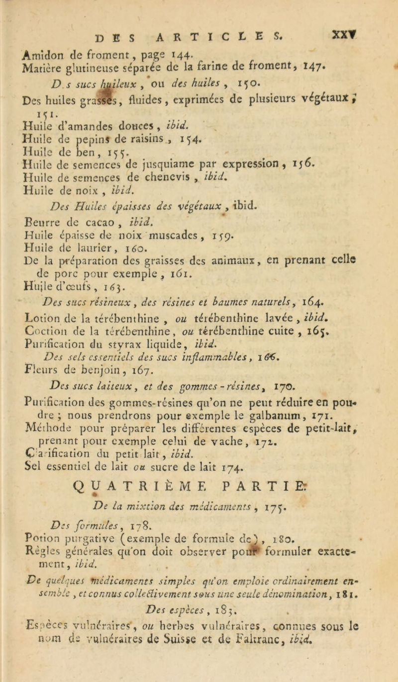 DES ARTICLES. Amidon de froment, page 144. Matière glutineuse séparée de la farine de froment, 147. D s sucs h&ileux , ou des huiles , 150. Des huiles grassôs, fluides, exprimées de plusieurs végétaux M1- Huile d’amandes douces , ibid. Huile de pépins de raisins , 154. Huile de ben ,155. Huile de semences de jusquiame par expression, ij6. Huile de semences de chenevis , Ibid. Huile de noix , ibid. Des Huiles épaisses des végétaux , ibid. Beurre de cacao , ibid. Huile épaisse de noix muscades, 1^9. Huile de laurier, 160. De la préparation des graisses des animaux, en prenant celle de porc pour exemple, 161. Huile d’ccufs, 163. Des sucs résineux , des résines et baumes naturels, 164. Lotion de la térébenthine , ou térébenthine lavée , ibid. Coction de la térébenthine, ou térébenthine cuite , 165. Purification du styrax liquide, ibid. Des sels essentiels des sucs inflammables, 1 &S. Fleurs de benjoin, 167. Des sucs laiteux, et des gommes - résines, 170. Purification des gommes-résines qu’on ne peut réduire en pou-» dre ; nous prendrons pour exemple le galbanum, 171. Méthode pour préparer les différentes espèces de petit-lait, prenant pour exemple celui de vache, 171. Clarification du petit lait, ibid. Sel essentiel de lait eu sucre de lait 174. QUATRIÈME PARTIE: De la mixtion des médicaments , 17^. Des formules, 178. Potion purgative (exemple de formule dej , 180. Règles générales qu'on doit observer poiif'1 formuler exacte- ment, ibid. De quelques médicaments simples qu'on emploie ordinairement en- semble y et connus colleélivement s&us une seule dénomination, 181. Des especes ,183. Es pèces vulnéraires', ou herbes vulnéraires, connues sous le nom de vulnéraires de Suisse et de Faltranc, ibid.