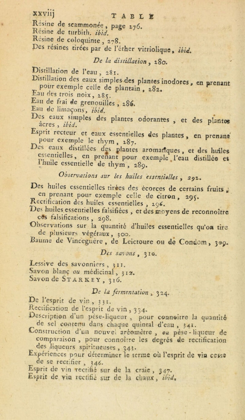 xxviij table Résiné de seammonée , pape 276 Résine de turbith. ibid. P S 7 Résine de coloquinte , 278. Des résines tirées par de l’éther vitriolique, ibid. De la distillation ,280. Distillation de l’eau, 281. Distillation des eaux simples des plantes inodores , en prenant pour exemple celle de plantain , z8z. F Dau des trois noix, 185. Eau de frai de grenouilles , 28^ Eau de limaçons, ibid. Des eaux simples des plantes odorantes , et des plantes acres , ibid. v Esprit recteur et eaux essentielles des plantes , en prenant pour exemple le thym, 287. es eaux distillées des plantes aromatîques , et des huiles essentielles, en prenant pour exemple l’eau distillée et 1 huile essentielle de thym , 289. Observations sur les huiles essentielles , 292. Des huiles essentielles tirées des écorces de certains fruits a en prenant pour exemple celle de citron , 295, Rectification des huiles essentielles , 296. Des huiles essentielles falsifiées , et des moyens de reconnoître c£s falsifications , 298. Observations sur la quantité d’huiles essentielles qu’on tire de plusieurs végétaux, 500. Baume de Vincegtière , de Leictoure ou de Condom, 309. Des savons , 310. Lessive des savonniers, 311. Savon blanc ou médicinal, 312. Savon de Star k e y , 316. De la fermentation , 324. De l’esprit de vin, 331. Rectification de l’esprit de vin, 334. Description d’un pèse-liqueur , pour connaître la quantité de sel contenu dans chaque quintal d’eau , 341. Construction d’un nouvel aréomètre, ou pèse-liqueur de comparaison , pour connoirre les degrés de rectification des liqueurs spiritueuses , 343. Expériences pour déterminer le terme où l’esprit de via cesse de se rectifier , 346. Esprit de vin rectifié sur de la craie , 347. Esprit de via rectifié sur de la chaux, ibid.