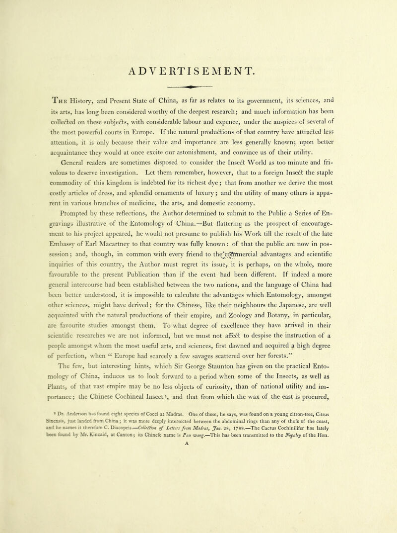 ADVERTISEMENT. The Hlston', and Present State of China, as far as relates to its government, its sciences, and its arts, has Iona; been considered worthy of the deepest research; and much information has been collected on these subjedts, with considerable labour and expence, under the auspices of several of the most powerful courts in Europe. If the natural produdtions of that country have attradled less attention, it is onlv because their value and importance are less generally knowm; upon better acquaintance they would at once excite our astonishment, and convince us of their utility. General readers are sometimes disposed to consider the Insedt World as too minute and fri- volous to desenc investigation. Let them remember, however, that to a foreign Inseft the staple commodity of this kingdom is indebted for its richest dye; that from another we derive the most costly articles of dress, and splendid ornaments of luxury; and the utility of many others is appa- rent in yarious branches of medicine, the arts, and domestic economy. Prompted by these reflections, the Author determined to submit to the Public a Series of En- gravings illustrative of the Entomology of China.—But flattering as the prospect of encourage- ment to his project appeared, he would not presume to publish his Work till the result of the late Embassy of Earl Macartney to that country was fully known : of that the public are now in pos- session ; and, though, in common with every friend to the^cofiYmercial advantages and scientific inquiries of this countr)', the Author must regret its issue, it is perhaps, on the whole, more favourable to the present Publication than if the event had been different. If indeed a more general intercourse had been established between the two nations, and the language of China had been better understood, it is impossible to calculate the advantages which Entomology, amongst other sciences, might have derived; for the Chinese, like their neighbours the Japanese, are well acquainted with the natural productions of their empire, and Zoology and Botany, in particular, are favourite studies amongst them. To what degree of excellence they have arrived in their scientific researches we are not informed, but we must not affeft to despise the instruction of a people amongst whom the most useful arts, and sciences, first dawned and acquired a high degree of perfection, when “ Europe had scarcely a few savages scattered over her forests.” The few, but interesting hints, which Sir George Staunton has given on the practical Ento- mologs' of China, induces us to look forward to a period when some of the Insects, as well as Plants, of that vast empire may be no less objects of curiosity, than of national utility and im- portance ; the Chinese Cochineal Insect and that from which the wax of the east is procured, * Dr. Anderson has found eight species of Cocci at Madras. One of these, he says, was found on a young citron-tree. Citrus Sinensis, just landed from China; it was more deeply intersected between the abdominal rings than any of thofe of the coast, and he names it therefore C. Diacopeis.—OJUaion rf Leittrs from Madras, 1788.—The Cactus Cochinilifer has lately been found by Mr. Kincaid, at Canton; its Chinefe name is Pan •wang.—This has been transmitted to the Nopalry of the Hon. A