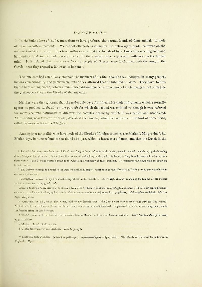In the infiint ftnte ofmiific, men, feem to have preferred the natural founds of fome animals, to thofe of their uncouth inlrruments. AVe cannot otherwife account for the extravagant praife, beftowed on the noifc of this little creature. It is true, authors agree that the founds of fome kinds are exceeding loud and harmonious, and in the early ages of the world thefe might have a powerful induence on the human mind. It is related that the ancient Locri, a people of Greece, were fo charmed with the fong of the Cicada, that they erefted a ftatue to its honour i. The ancients had attentively obferved the manners of its life, though they indulged in many poetical fiftions concerning itj and particularly, when they affirmed that it fubfifted on dew. They have told us that it lives among trees which circmndance difcountenances the opinion of thofe moderns, who imagine the grallioppers 1 were the Cicadae of the ancients. Neither were they ignorant that the males only were furniflied with thofe inftruments which externally appear to produce its found, or the purpofe for which that found was emitted though it was referved for more accurate naturalifts to difcover the complex organs by which it was caufed and modulated. Aldrovandus, near two centuries ago, defcribed the lamellae, which he compares to the fruit of fome herbs, called by modern botanifts Thlafpi . Among later naturalifts who have noticed the Cicadae of foreign countries are Merian°, Margravius p, &c. Merian fays, its tune refembles the found of a lyi'e, which is heard at a diftance; and that the Dutch in the ' Some fay that once a certain player of Lacri, contefting in the art of miilic with another, would have loft the viftory, by the breaking of two firings of his inftrument; but a Cicada flew to his aid, and refting on the broken inftrument, fung fo well, that the Locrian was de- c'ared victor. The Locrians ereifted a ftatue to the Cicada as a teftimony of their gratitude. It reprefented the player with the infe£l on h.s inftrument. h Dr. 'Martjn fuppofed this re'ers to the fmaller branches in hedges, rather than to the lofty trees in forefts : we cannot entirely coin- cide with that opinion. ' G'ajhc^pcr. Cicada. They live almoft every vrhere in hot countries. LmeJ. Hi/l. Animal, containing the fumme of all authors ancient and modem, p. 274, C’c. CJ’c. Cicada, a Sautereile*, or, according to others, a balm cricket,—Non eft quod vulgb, 3.grajliopper, vocamus; fed infedtura longe diverfum, corpore et romndiore et breviore, qui arbufculis iiifidet et fonum quadruple majorum edit, z grajhopper, redle locujlum reddideris, Mori ex Raj. Ai-f-ar.nh. ^ Xeaarchus, an old Grec'an play-writer, ufed to fay jocofely that “ the Cicad* were very happy bccaufe they had filent wives.” .^riftocle alfo knew the feiual difference of them; he mentions them as a delicious food : he preferred the males when young, but more fo the females before ftie laid her eggs. - Taalafpi parvum Hieraciifolium, five Lunariam luteam Monfpel. et Leucoium luteum marinum. Label. Stirpium Adverfaria nova, p. 74-—Aldrov. ■ Mer ar-. I.-ffedta Surinamenfia. F Georgi Ma.-gravii rer. nat. Br.ifilis. Lib. 7. p. 257. * Sauterede, forte d’infefle. A locuft or gralhopper. Bajer. Cigale, a flying infedl. The Cicada of the ancients, unknown in Engiand. Bajer,